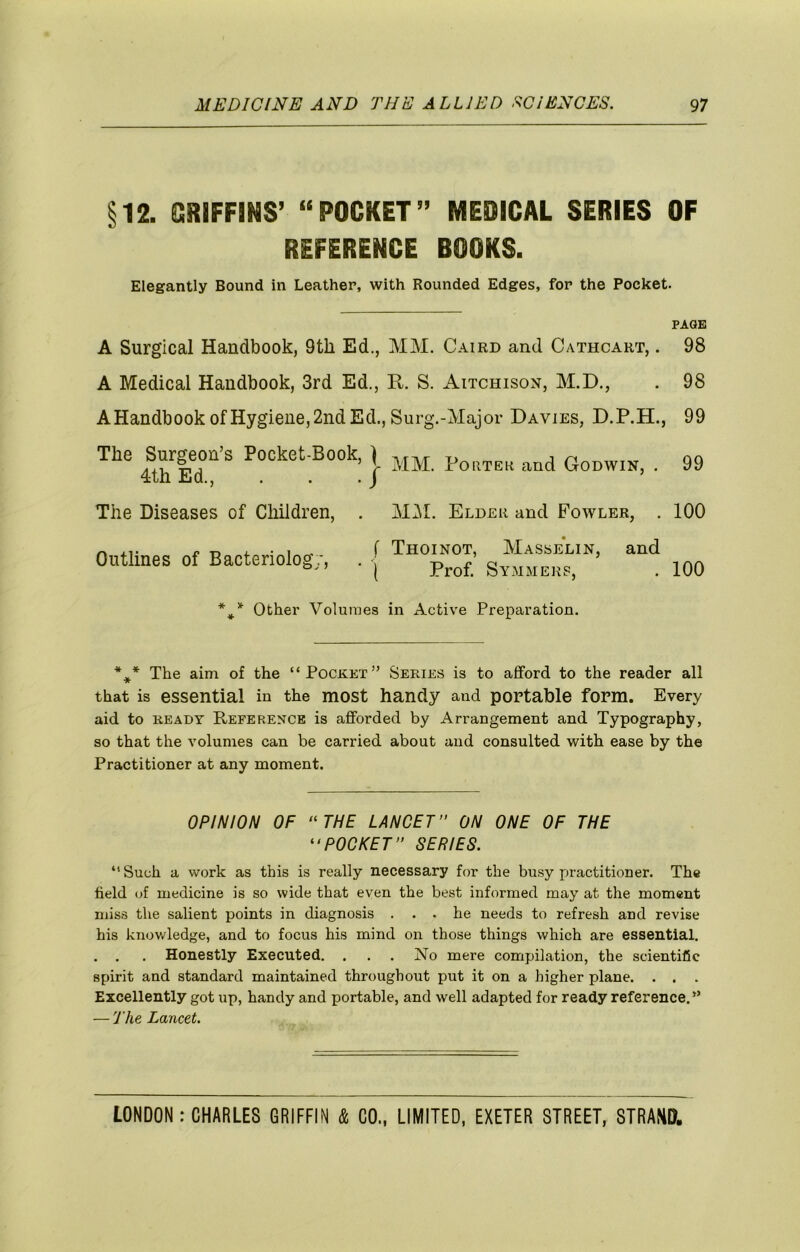 §12. QRIFFiNS’ “POCKET” MEDICAL SERIES OF REFERENCE BOOKS. Elegantly Bound in Leather, with Rounded Edges, for the Pocket. PAGE A Surgical Handbook, 9th Ed., MM. Caird and Cathcart, . 98 A Medical Handbook, 3rd Ed., R. S. Aitchisox, M.D., . 98 A Handbook of Hygiene, 2nd Ed., Surg.-Major Davies, D.P.H., 99 The Surgeon’s Pocket-Book, \ 99 4th Ed., . . . J ’ The Diseases of Children, . Mi\L Elder and Fowler, . 100 ^ r i. ■ ^ ^ r Thoinot, Masselin, and Outlines of Bactenolog;, . j 100 Other Volumes in Active Preparation. * » * The aim of the “Pocket” Series is to afford to the reader all that is essential in the most handy and portable form. Every aid to READY Reference is afforded by Arrangement and Typography, so that the volumes can be carried about and consulted with ease by the Practitioner at any moment. OPINION OF ‘‘THE LANCET” ON ONE OF THE “POCKET” SERIES. “Such a work as this is really necessary for the busy practitioner. The field of medicine is so wide that even the best informed may at the moment miss the salient points in diagnosis ... he needs to refresh and revise his knowledge, and to focus his mind on those things which are essential. . , . Honestly Executed. . . . No mere compilation, the scientific spirit and standard maintained throughout put it on a higher plane. . . . Excellently got up, handy and portable, and well adapted for ready reference.” — The Lancet.