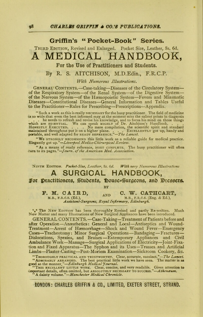 Griffin’s “ Poeket-Book ” Series. Third Edition, Revised and Enlarged. Pocket Size, Leather, 8s. 6d. A MEDICAL HANDBOOK, For the Use of Practitioners and Students. By R. S. AITCHISON, M.D.Edin., F.R.C.P. With Numerous Illustrations. General Contents.—Case-taking—Diseases of the Circulatory System— of the Respiratory System—of the Renal System—of the Digestive System— of the Nervous System—of the Haemopoietic System—Fevers and Miasmatic Diseases—Constitutional Diseases—General Information and Tables Useful to the Practitioner—Rules for Prescribing—Prescriptions—Appendix. “ Such a work as this is really necessary for the busy practitioner. The field of medicine ■is so wide that even the best informed may at the moment miss the salient points in diagnosis . . . he needs to refresh and revise his knowledge, and to focus his mind on those things which are essential. We can speak highly of Dr. Aitchison’s Handbook. . Honestly Executed. . . .No mere compilation, the scientific spirit and standard maintained throughout put it on a higher plane. . . . Excellently got up, handy and portable, and well adapted for ready reference.”—The Lamet. “ We strongly recommend this little work as a reliable guide for medical practice. Elegantly got up.”—Liverpool Medico-Chirurgical Review. “ As a means of ready reference, most complete. The busy practitioner will often iurn to its pages.”—of the American Med. Association. Ninth Edition. Pocket-Size, Leather., Zs. 6d. IVith very Numerous Illustrations A SURGICAL HANDBOOK, Jot ptacttttonecs, Students, IbousesSucgeons, and ©tessera, BY P. M. CAIRD, C. W. CATHCART, M.B., P.R.C.S. (Ed.), M.B., F.R.C.S. (Eng. & Ed.), Assistant-Surgeons, Royal Infirmary, Edittburgh. The New Edition has been thoroughly Revised and partly Re-written. Much New Matter and many Illustrations of New Surgical Appliances have been introduced. GENERAL CONTENTS.—Case-Taking—Treatment of Patients before and after Operation—Anaesthetics: General and Local—Antiseptics and Wound- Treatment—Arrest of Haemorrhage—Shock and Wound Fever—Emergency Cases—Tracheotomy: Minor Surgical Operations—Bandaging—Fractures— Dislocations, Sprains, and Bruises —Extemporary Appliances and Civil Ambulance Work—Massage—Surgical Applications of Electricity—Joint-Fixa- tion and Fixed Apparatus—The Syphon and its Uses—Trusses and Artificial Limbs—Plaster-Casting—Post-Mortem Examination—Sickroom Cookery, &c. “Thoroughly practical and trustworthy. Clear, accurate, succinct.”—The Lancet. “Admirably arranged. The best practical little work we have seen. The matter is as good as the manner.”—Edinburgh Medicalyournal. “This excellent little work. Clear, concise, and very readable. Gives attention to tniportant details, often omitted, but absolutely necessary to success.—Athenaum. “A dainty volume.”—Manchester Medical Chronicle.