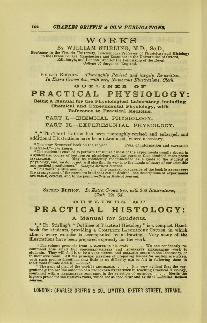 WORKS By WILLIAM STIRLING, M.D., Sc.D., Profe®8or in the Victoria UniTersity, Brackenbury Professor of Physiology and Histology in the Owens College, Manchester; and Examiner in the Universities of Oxford, Edinburgh, and London; and for the Fellowship of the Royal College of Surgeons, England. Fourth Edition. Thoroughly Revised and largely Re-written. In Extra Grown Svo, with very Numerous Illustrations, Cloth. OXJTllL.IKrES OF* PRACTICAL PHYSIOLOGY: Beingr a Manual for the Physiolog’ieal Liabopatopy, Includln^r Chemical and Experimental Physiology, with Refepence to Ppactical Medicine. PART I.—CHEMICAL PHYSIOLOGY. PART II.—EXPERIMENTAL PHYSIOLOGY. *** The Third Edition has been thoroughly revised and enlarged, and additional Illustrations have been introduced, where necessary. “ The BEST Students’ book on the subject. . . . Full of information and capitallt illustrated.”—Lancet. “The student is enabled to perform for himself most of the experiments usually shown in a systematic course of lectures on physiology, and the practice thus obtained must prore sirrALU ABLE. . . . May be confidently recommended as a guide to the student of phyBiolo^, and, we doubt not, will also find its way into the hands of many of our scientifle flknd medical practitioners.”—Olasgow Medical Journal. “ This valuable little manual. . . . The general conception of the book is excellk«t; the arrangement of the exercises is all that can be desired; the descriptions of experunanta are clear, concise, and to the point.”—British Medical Journal. Second Edition. In Extra Crown 8w, with 368 lUustraticms, Cloth 12s. Qd. OXJT3L<iIlM]E:S OF PRACTICAL HISTOLOGY: A Manual for Students. *** Dr. Stirling’s “ Outlines of Practical Histology” is a compact Hand- book for students, providing a Complete Laboratory Course, in which almost every exercise is accompanied by a drawing. Very many of the illustrations have been prepared expressly for the work. “ The volume proceeds from a MAarKE in his craft. ... We can confidently re- commend this small but oonciselt-written and admirablt illunteated work to students. They will find it to be a vkbt useful and reliable ouidb in the laboratory, or in their own room. All the principal methods of preparing tissues for section are given, with such precise directions that little or no difflculty can bo felt in following them in their most minute details.”—ZaTicef. “ The general plan of the work is admirable. . . . It is very evident that the sug- gestions given are the outcome of a prolonged experience in teaching Practical Histolo^, combined with a remarkable judgment in the selection of methods. . . . Merits the highest praise for the illustrations, which are at once clear and faithful”—Britith Medicsd Journal.
