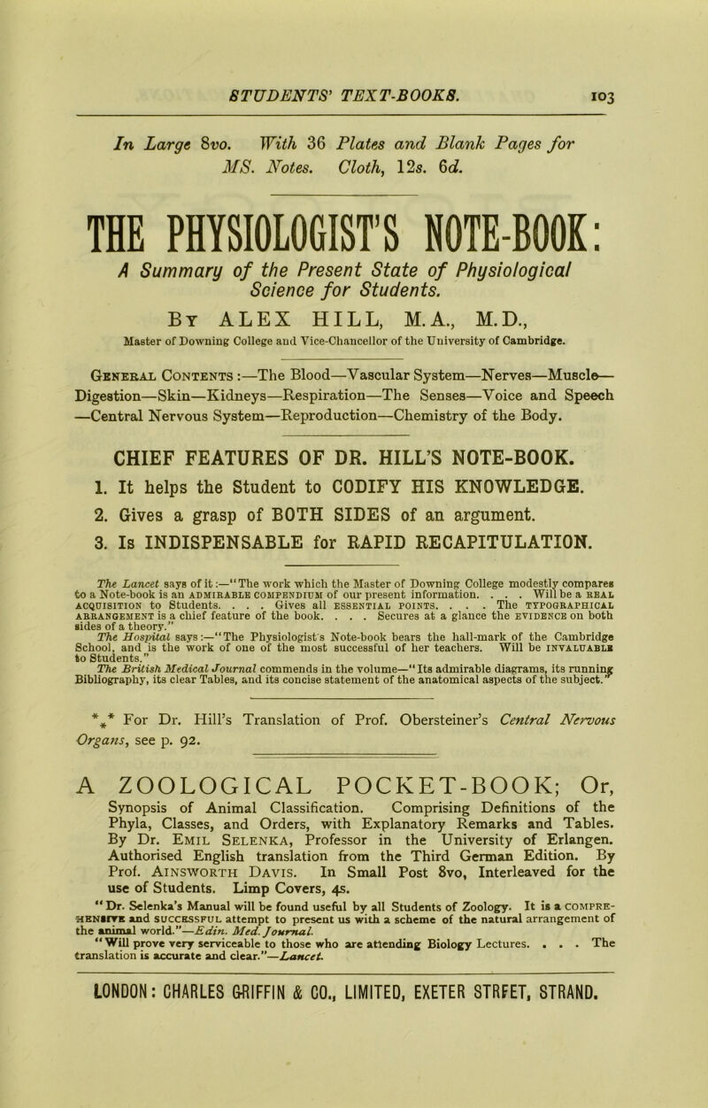 In Large 8-yo. With 36 Plates and Blank Pages for MS. Notes. Clothj 12s. ^d. THE PHYSIOLOGIST'S NOTE-BOOK: A Summary of the Present State of Physiological Science for Students. By ALEX HILL, M.A., M.D., Master of Downing College and Vice-Chancellor of the University of Cambridge. General Contents :—The Blood—Vascular System—Nerves—Muscle— Digestion—Skin—Kidneys—Respiration—The Senses—Voice and Speech —Central Nervous System—Reproduction—Chemistry of the Body. CHIEF FEATURES OF DR. HILL’S NOTE-BOOK. 1. It helps the Student to CODIFY HIS KNOWLEDGE. 2. Gives a grasp of BOTH SIDES of an argument. 3. Is INDISPENSABLE for RAPID RECAPITULATION. The Lancet says of it:—“The work which the Master of Downing College modestly compares to a Note-book is an admirable compendidm of our present information. . . . Will be a real ACQUISITION to Students. . . . Gives all essential points. . . . The typographical ARRANGEMENT is a Chief feature of the book. . . . Secures at a glance the evidence on both sides of a theory.” The Hospital says:—“The Physiologists Note-book bears the hall-mark of the Cambridge School, and is the work of one of the most successful of her teachers. Will be invaluable to Students. The British Medical Journal commends in the volume—“Its admirable diagrams, its running Bibliography, its clear Tables, and its concise statement of the anatomical aspects of the subject.’*^ For Dr. Hill’s Translation of Prof. Obersteiner’s Central Nervous Orga?is, see p. 92. A ZOOLOGICAL POCKET-BOOK; Or, Synopsis of Animal Classification. Comprising Definitions of the Phyla, Classes, and Orders, with Explanatory Remarks and Tables. By Dr. Emil Selenka, Professor in the University of Erlangen. Authorised English translation from the Third German Edition. By Prof. Ainsworth Davis. In Small Post 8vo, Interleaved for the use of Students. Limp Covers, 4s. *' Dr. Selenka’s Manual will be found useful by all Students of Zoology. It is a compre- HBNiiTK and SUCCESSFUL attempt to present us with a scheme of the natural arrangement of the animal world.”—Edin. Med. Journal. “ Will prove very serviceable to those who are attending Biology Lectures. . . . The translation is accurate and clear.”—Lancet.