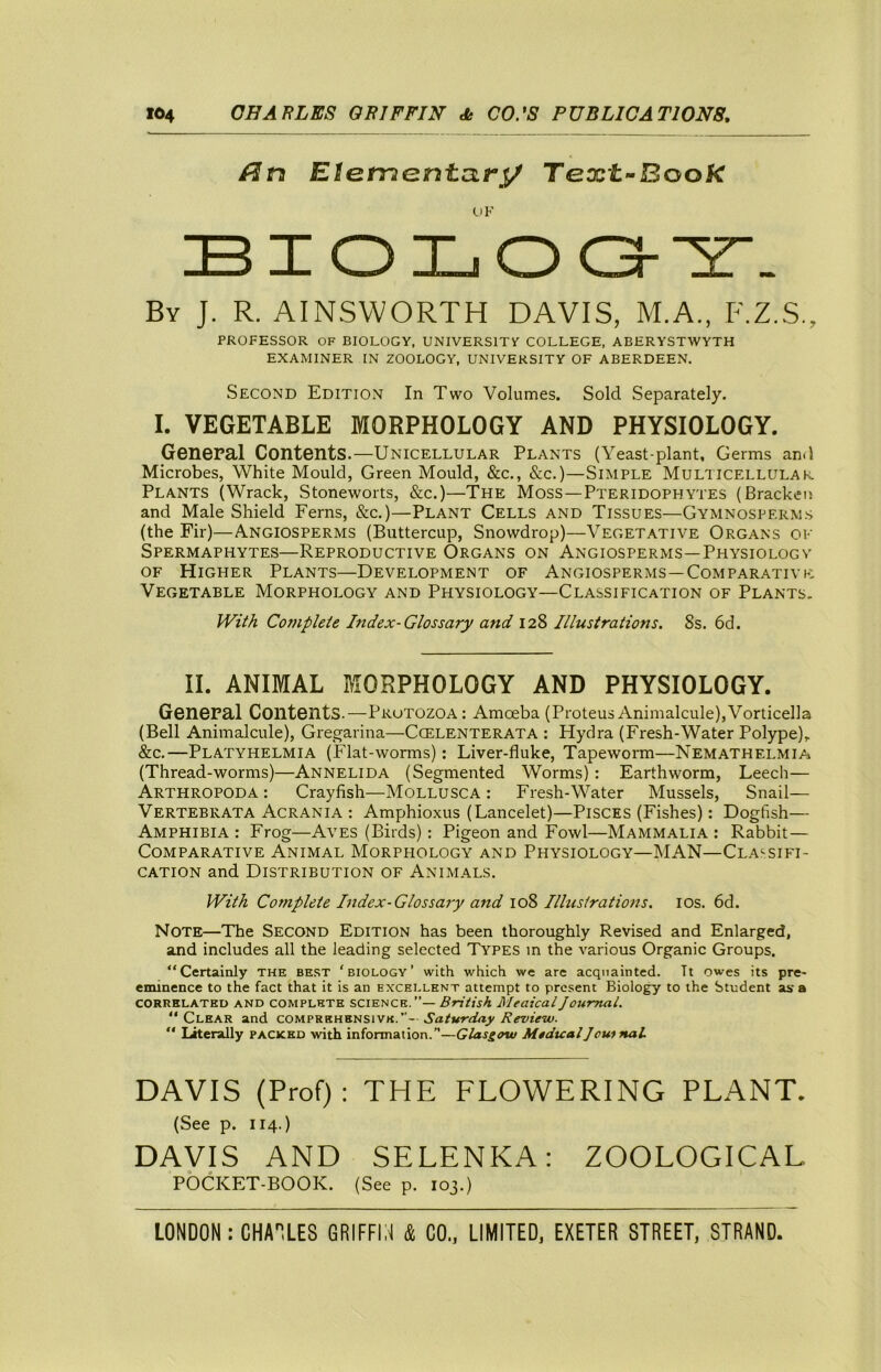 Elemantari/ Text-Book BIOLOO-'Z'- By J. R. AINSWORTH DAVIS, M.A., F.Z.S., PROFESSOR OF BIOLOGY, UNIVERSITY COLLEGE, ABERYSTWYTH EXAMINER IN ZOOLOGY, UNIVERSITY OF ABERDEEN. Second Edition In Two Volumes. Sold Separately. I. VEGETABLE MORPHOLOGY AND PHYSIOLOGY. General Contents.—Unicellular Plants (Yeast-plant, Germs and Microbes, White Mould, Green Mould, &c., &c.)—Simple Muliicellulak Plants (Wrack, Stoneworts, &c.)—The Moss—Pteridophytes (Bracken and Male Shield Ferns, &c.)—Plant Cells and Tissues—Gymnosperms (the Fir)—Angiosperms (Buttercup, Snowdrop)—Vegetative Organs of Spermaphytes—Reproductive Organs on Angiosperms—Physiology OF Higher Plants—Development of Angiosperms—Comparative Vegetable Morphology and Physiology—Classification of Plants. IVi^k Co7npleie Index-Glossary and 128 Illustrations. 8s. 6d. II. ANIMAL MORPHOLOGY AND PHYSIOLOGY. General Contents.—Protozoa; Amoeba (ProteusAnimalcule),Vorticella (Bell Animalcule), Gregarina—Cgelenterata : Hydra (Fresh-Water Polype), &c.—Platyhelmia (Flat-worms): Liver-fluke, Tapeworm—Nemathelmia (Thread-worms)—Annelida (Segmented Worms): Farthworm, Leech— Arthropoda : Crayfish—Mollusca : Fresh-Water Mussels, Snail— Vertebrata Acrania : Amphioxus (Lancelet)—Pisces (Fishes): Dogfish— Amphibia: Frog—Aves (Birds): Pigeon and Fowl—Mammalia: Rabbit — Comparative Animal Morphology and Physiology—MAN—Classifi- cation and Distribution of Animals. With Complete Index-Glossary and io?> Illustrations. los. 6d. Note—The Second Edition has been thoroughly Revised and Enlarged, and includes all the leading selected Types m the various Organic Groups. “Certainly the be.st 'biology’ with which we are acquainted. It owes its pre- eminence to the fact that it is an excellent attempt to present Biolo^ to the Student as a CORRELATED AND COMPLETE SCIENCE.”— British MeaicalJournal. “Clear and Saturday Review.  Literally packed with information.”—Glasgow MedicalJouinat DAVIS (Prof): THE FLOWERING PLANT. (See p. 114.) DAVIS AND SELENKA: ZOOLOGICAL POCKET-BOOK. (See p. 103.)