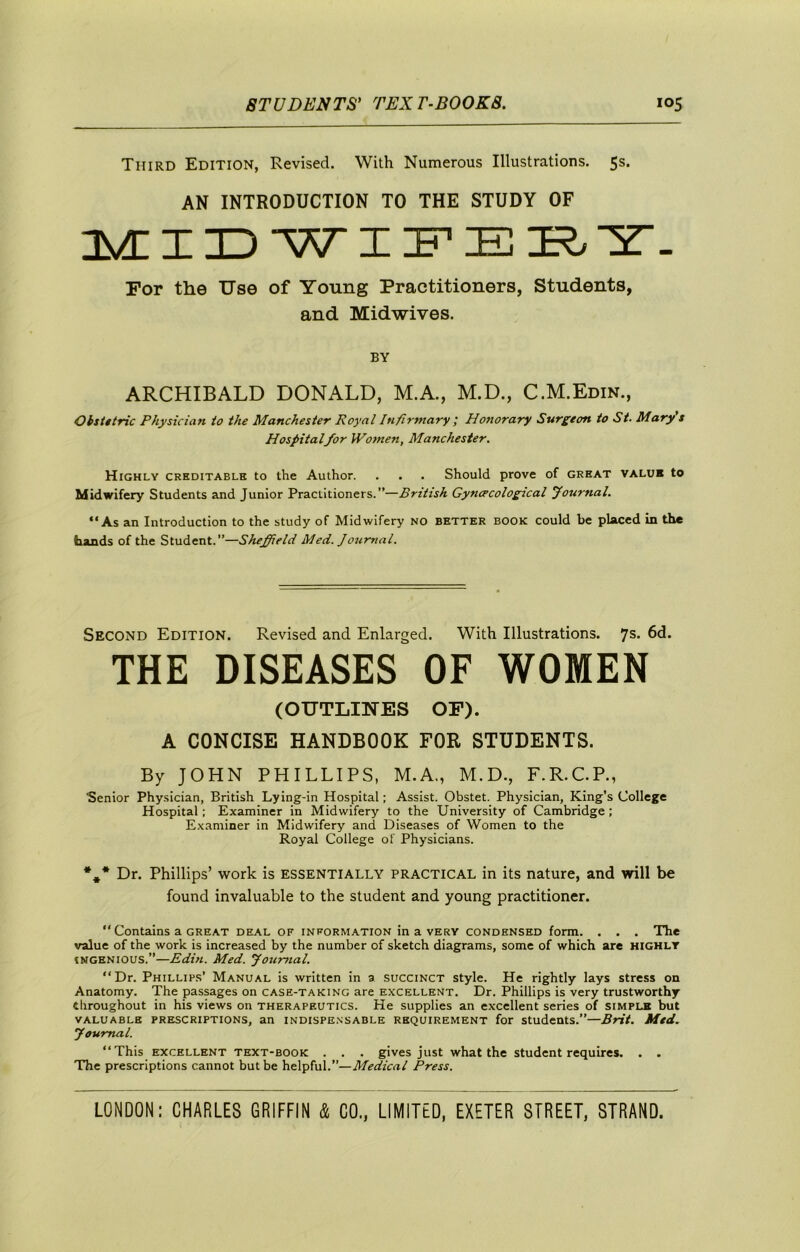 Third Edition, Revised. With Numerous Illustrations. 5s. AN INTRODUCTION TO THE STUDY OF I^XID W I “Z. For the Use of Young Practitioners, Students, and Midwives. BY ARCHIBALD DONALD, M.A., M.D., C.M.Edin., Oisittric Physician to the Manchester Royal Infirmary i Honorary Surgeon to St. Mary s Hospitalfor Women, Manchester. Highly creditable to the Author. . . . Should prove of great value to Midwifery Students and Junior Practitioners.”—British Gyncrcological Journal. “As an Introduction to the study of Midwifery no better book could be placed in the hands of the Student.”—Sheffield Med. Journal. Second Edition. Revised and Enlarged. With Illustrations. 7s. 6d. THE DISEASES OF WOMEN (OUTLINES OF). A CONCISE HANDBOOK FOR STUDENTS. By JOHN PHILLIPS, M.A., M.D., F.R.C.P., Senior Physician, British Lying-in Hospital; Assist. Obstet. Physician, King’s College Hospital; Examiner in Midwifery to the University of Cambridge; Examiner in Midwifery and Diseases of Women to the Royal College of Physicians. *,* Dr. Phillips’ work is ESSENTIALLY PRACTICAL in its nature, and will be found invaluable to the student and young practitioner. “ Contains a GREAT deal of information in a very condensed form. . . . The value of the work is increased by the number of sketch diagrams, some of which are highly INGENIOUS.”—Edin. Med. youmal. “Dr. Phillips’ Manual is written in a succinct style. He rightly lays stress on Anatomy. The passages on case-taking are excellent. Dr. Phillips is very trustworthy throughout in his views on therapeutics. He supplies an excellent series of simple but valuable prescriptions, an indispensable requirement for students.”—Brit. Med. y ournal. “This EXCELLENT TEXT-BOOK . . . gIves just what the student requires. . . The prescriptions cannot but be helpful.”—Medical Press.