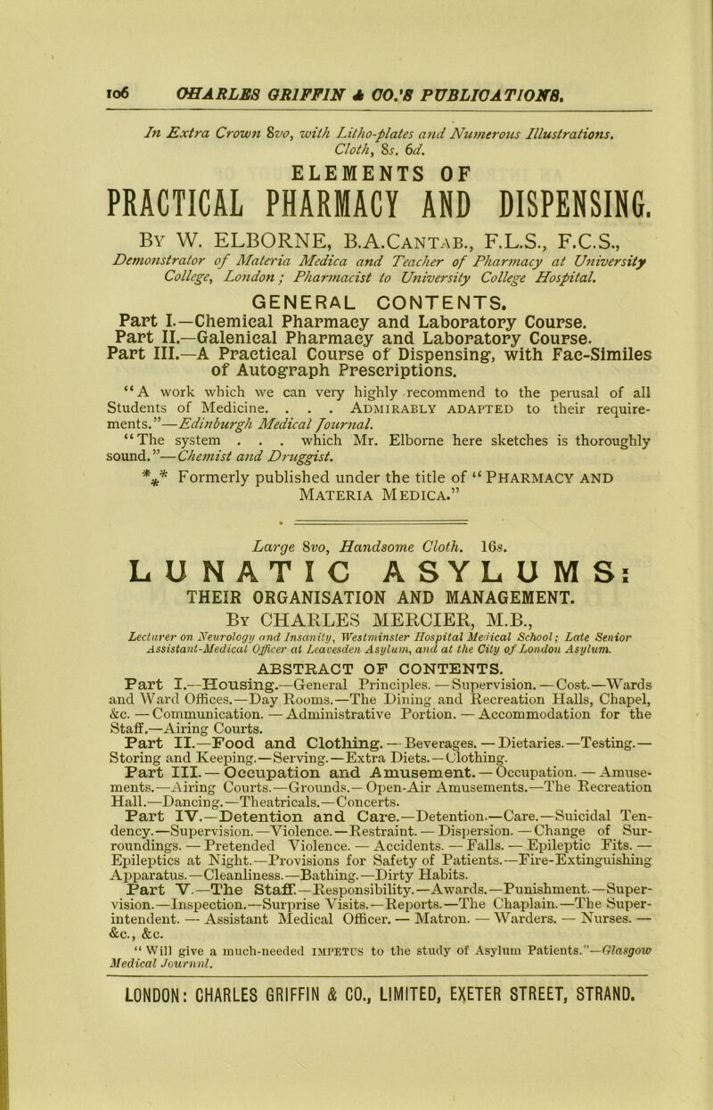 In Extra Crouun ^vo, with Litho-plates and Nu??ierotcs Illustrations. Cloth, Si', (id. ELEMENTS OF PRACTICAL PHARMACY AND DISPENSING. By W. ELBORNE, B.A.Cantab., F.L.S., F.C.S., Demonstrator of Materia Medica and Teacher of Pharmacy at University College, London; Pharmacist to University College Hospital. GENERAL CONTENTS. Part L—Chemical Pharmacy and Laboratory Course. Part II.—Galenical Pharmacy and Laboratory Course. Part III.—A Practical Course of Dispensing, with Fac-Similes of Autograph Prescriptions. “A work which we can vei-y highly recommend to the perusal of all Students of Medicine. . . . Admirably adapted to their require- ments.”—Edinburgh Medical Journal. “The system . . . which Mr. Elborae here sketches is thoroughly sound.”—Chemist and Druggist. Formerly published under the title of “ Pharmacy and Materia Medica.” Large Svo, Handsome Cloth. 16s. LUNATIC ASYLUMS; THEIR ORGANISATION AND MANAGEMENT. By CHABLES MERCIER, M.B., Lecturer on Neurology and Insanity, Westminster Hospital Medical School; Late Senior Assistant-Medical Officer at Leavesden Asylum, and at the City of London Asylum. ABSTRACT OF CONTENTS. Part I.—Housing.—General Principles. —Supervision.—Cost.—Wards and Ward Offices.—Day Rooms.—The Dining and Recreation Halls, Chapel, kc. — Communication. — Administrative Portion. — Accommodation for the Staff.—Airing Courts. Part II.—Food and Clothing. — Beverages.—Dietaries.—Testing.— Storing and Keeping.—Serving.—Extra Diets.—Clothing. Part III. — Occupation and Amusement. —Occupation.—Amuse- ments.—Airing Courts.—Grounds.—Open-Air Amusements.—The Recreation Hall.—Dancing.—Theatricals.—Concerts. Part IV.—Detention and Care.—Detention.—Care.—Suicidal Ten- dency.—Supervision. —Violence. —Restraint. — Dispersion. — Change of Sur- roundings. — Pretended Violence. — Accidents. — Falls. — Epileptic Fits. — Epileptics at Night.—Provisions for Safety of Patients.—Fire-Extinguishing Apparatus. —Cleanliness. —Bathing. —Dirty Habits. Part V.—The Staff.—Responsibility.—Awards.—Punishment.—Super- vision.—Inspection.—Surprise Visits.—Reports.—The Chaplain.—The Super- intendent. — Assistant Medical Officer. — Matron. — Warders. — Nurses. — &c., &c. “ Will give a much-needed impetus to the study of Asylum Patients.”—frfusjfow Medical Journnl.