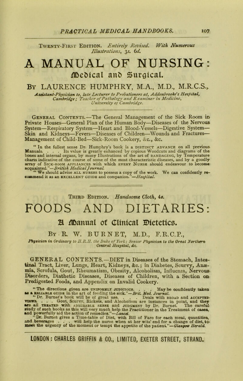 Twenty-First Edition. Entirely Revised. With Numerous Illustrations., 3^. (id. A MANUAL OF NURSING: /iDe&tcal ait6 Surgical. By LAURENCE HUMPHRY, M.A., M.D., M.R.C.S.. 0 Assistant-Physician to, late Lecturer to Probationers at, Addenbrooke's Hospital, Cambridge ; Teacher of Pathology and Exa^niner in Medicine, University oj Cambridge. General Contents.—The General Management of the Sick Room in Private Houses—General Plan of the Human Body—Diseases of the Nervous System—Respiratory System—Heart and Blood-Vessels—Digestive System— Skin and Kidneys—Fevers—Diseases of Children—Wounds and Fractures—■ Management of Child-Bed—Sick-Room Cookeiy, &c., &c. “ In the fullest sense Dr. Humphry’s book is a distinct advance on all previous Manuals. ... Its value is greatly enhanced by copious Woodcuts and diagrams of the bones and internal organs, by many Illustrations of the art of bandaging, by Temperature charts indicative of the course of some of the most characteristic diseases, and by a goodly array of Sick-room appliances with which every Nurse should endeavour to become acquainted.”—British Medical Journal. “ We should advise all nurses to possess a copy of the work. We can confidently re- commend it as an excellent guide and companion.”—Hospital. Third Edition. Handsome Cloth, 4«. FOODS AND DIETARIES: B IK)anual of Clinical 2»letetlcs. By-R. W. bite net, M.D., F.E.C.P., Physician in Ordinary to H.R.H. the Duke of York; Senior Physician to the Great Noi'them Central Hospital, Jtc. GENERAL CONTENTS.—DIET in Diseases of the Stomach, Intes- tinal Tract, Liver, Lungs, Heart, Kidneys, &c.; in Diabetes, Scurvy, Anae- mia, Scrofula, Gout, Rheumatism, Obesity, Alcoholism, Influenza, Nervous Disorders, Diathetic Diseases, Diseases of Children, with a Section on Predigested Foods, and Appendix on Invalid Cookery. “ The directions given are unifoeult judicious. . . . May be confidently taken u a KSLiABLB GUIDE in the art of feeding the sick.”—.Srtl. Med. Journal. “ Dr. Burnet’s book will be of great use. . . . Deals with broad and accepte® VIEWS. . . . Gout, Scurvy, Rickets, and Alcoholism are instances in point, and they •re all tbbated with admirable sense and judgment by Dr. Burnet. The careful Btndy of such books as this will very much help the Practitioner in the Treatment of cases, and powerfully aid the action of remedies.”—Lancet. “Dr. Burnet gives a 'Time-table of Diet, with Bill of Fare for each meal, quantities, and beversiges . . . will help the nurse when at her wits’ end for a change of diet, tO' meet the urgency of the moment or tempt the appetite of the patient.”—Glasgow Herald.