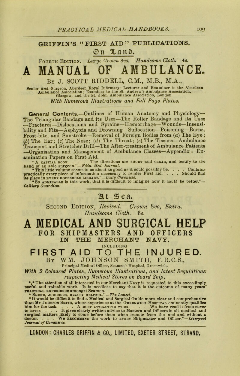 GRIFFIN’S “FIRST AID” PUBLICATIONS. ©n XanC>. Fourth Edition. Large (Jrown Svo. Handsome Cloth, 4«. A MANUAL OF AMBULANCE. By J. SCOTT RIDDELL, C.M., M.B., M.A., Senior Asst.-Surgeon, Aberdeen Royal Infirmary; Lecturer and Examiner to the Aberdeen Ambulance Association ; Examiner to the St. Andrew’s Ambulance Association, Glasgow, and the St. John Ambulance Association, London. With Numerous Illustrations and Full Page Plates. General Contents.—Outlines of Human Anatomy and Physiolo^— The Triangular Bandage and its Uses—The Roller Bandage and its Uses —Fractures —Dislocations and Sprains—Haemorrhage—Wounds—Insensi- bility and Fits—Asphyxia and Drowning— Sufiocation—Poisoning—Bums, Frost-bite, and Sunstroke—Removal of Foreign Bodies from (a) The Eye; (6) The Ear; (c) The Nose; [d) The Throat; (e) The Tissues—Ambulance Tronsport and Stretcher Drill—The After-treatment of Ambulance Patients —Organisation and Management of Ambulance Classes—Appendix ; Ex- amination Papers on First Aid. “A CAPITAL BOOK. . . . Tho diroctionfl are short and clear, and testify to 1L0 hand of an able surgeon.”—Edin. Med. Journal. “ This little volume seems to ns about as good as it could possibly be. . . . Contuirx.’j firaotically every piece of information necessary to render First aid. . . . Should find Ui place in evert household libhart.’’—Daify Chronicle. “So ADMIRABLE is this work, that It is clifQcult to imagine how it could be better.— C^llitry Guardian. Ht Sea> Second Edition, Revised. Crown Svo, Extra. Handsome Cloth. 6s. A MEDICAL AND SURGICAL HELP FOR SHIPMASTERS AND OFFICERS IN THE MERCHANT NAVY. INCLUDING FIRST AID TO THE INJURED. By WM. JOHNSON SMITH, F.R.C.S., Principal Medical Officer, Seamen’s Hospital, Greenwich. With 2 Coloured Plates, Numerous Illustrations, and latest Regulations respecting Medical Stores on Board Ship. *,* The attention of all interested in our Merchant Navy is requested to this exceedingly osefnl and valuable work. It is needless to say that it is the outcome of many years' FRAcncAi, EXPERIENCE amougst Seamen. “ Sound, judicious, really helpful.”—yAe Lancet. “It would be difficult to find a Medical and Surgical Guide more clear and comprehensive than Mr. Johnson Smith, whose experience at the Greenwich Hospital eminently qaaliJfies him for the task. . . . A most attractive work. . . . We have read it from cover to cover. ... It gives clearly written advice to Masters and Officers in all medical and surgical matters likely to come before them when remote from the and and without a doctor. ... We recommend the work to evert Shipmaster and Officer.—Xtv<f7>ooI Journal of Commerce.