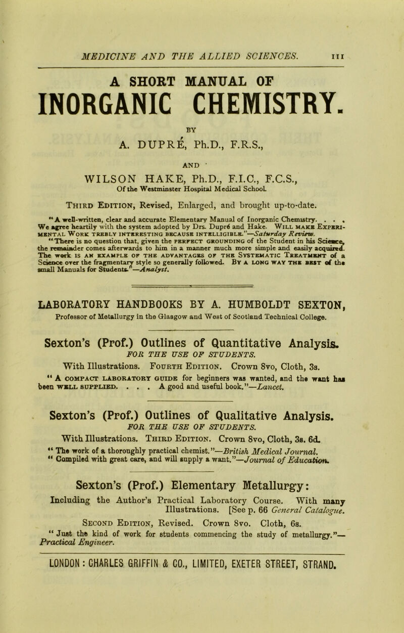 A SHORT MANUAL OF INORGANIC CHEMISTRY. BY A. DUPRE, Ph.D., F.R.S., AND • WILSON HAKE, Ph.D., F.I.C., F.C.S., Of the Westminster Hospital Medical School Third Edition, Revised, Enlarged, and brought up-to-date. “ A well-written, clear and accurate Elementary Manual of Inorganic Chemistry. . . , We agree heartily with the system adopted by Drs. Duprd and Hake. Will make Experi- mental Work trebly interesting because intelligible.’’—Saturday Revirw. “There is no question that, given the perfect grounding of the Student in his Scieace, the remainder comes afterwards to him in a manner much more simple and easily acquired. The wark is an example of the advantages of the Systematic Treatment of a Sdence over the fragmentary style so generally followed. By a long way the best of the small Manuals for Students.^—Analyst. LABORATORY HANDBOOKS BY A. HUMBOLDT SEXTON, Professor of Metallurgy in the Glasgow and West of Scotland Technical College. Sexton’s (Prof.) Outlines of Quantitative Analysis. FOR THE USE OF STUDENTS. With Illustrations. Fourth Edition. Crown 8vo, Cloth, 3s. “ A COMPACT LABORATORY GUIDE for beginners was wanted, and the want has been wkll supplied. ... A good and useful book.”—Lancet. Sexton’s (Prof.) Outlines of Qualitative Analysis. FOR THE USE OF STUDENTS. With Illustrations. Third Edition. Crown 8vo, Cloth, 3s. 6d. “ The work of a thoroughly practical chemist.’’—.BrifisA. Medical Journal. Compiled with great care, and will supply a want.”—Journal of Education. Sexton’s (Prof.) Elementary MetaUurg*y: Including the Author’s Practical Laboratory Course. With many Illustrations. [See p. 66 General Caialogtie. Second Edition, Revised. Crown 8vo. Cloth, 6s. “ Just the kind of work for students commencing the study of metallurgy.”— Practical Engineer.