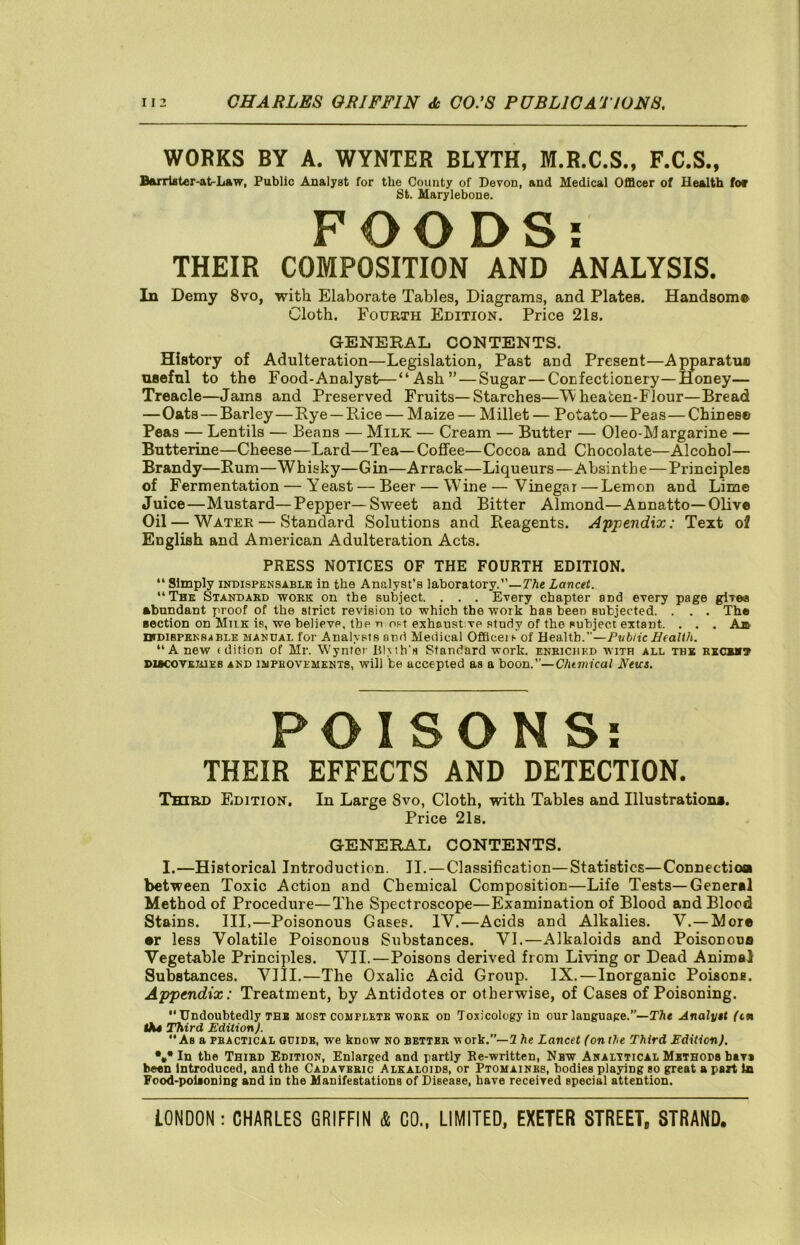 WORKS BY A. WYNTER BLYTH, M.R.C.S., F.C.S., Barrtflter-at-Law, Public Analyst for the County of Devon, and Medical Officer of Health fof St. Marylebone. FOODS: THEIR COMPOSITION AND ANALYSIS. In Demy 8vo, with Elaborate Tables, Diagrams, and Plates. Handsom© Cloth. Fourth Edition. Price 21s. GENEKAL CONTENTS. History of Adulteration—Legislation, Past and Present—Apparatuc nsefnl to the Food-Analyst—“Ash” — Sugar—Confectionery—Honey— Treacle—Jams and Preserved Fruits—Starches—^ heaten-FIour—Bread —Oats — Barley—Rye — Rice — Maize — Millet — Potato—Peas—Chin esc Peas — Lentils — Beans — Milk — Cream — Butter — Oleo-Margarine — Butterine—Cheese—Lard—Tea—Cofifee—Cocoa and Chocolate—Alcohol— Brandy—Rum—Whisky—Gin—Arrack—Liqueurs—Absinthe—Principles of Fermentation — Yeast — Beer — Wine — Vinegar—Lemon and Lime Juice—Mustard—Pepper—Sweet and Bitter Almond—Annatto—Olive Oil — Water — Standard Solutions and Reagents. Appendix: Text of English and American Adulteration Acts. PRESS NOTICES OF THE FOURTH EDITION. “ Simply INDISPENSABLE In the Analyst’s laboratory.”—TAe Lancet. “The Standaed work on the subject. . . . Every chapter and every page give* abundant proof of the strict revision to which the work has been subjected. . . . The ■ection on Milk is, we believe, the n ost exhaust.ve study of the subject extant. . . . Ajb- IHDIBPENSABLE MANUAL for Analysts and Medical Offlceis of Health.”—Public Health. “A new (dition of Mr. Wyntor Bl\th’s Standard work, enriched with all the rxchh7 DiecovKiiiEB AND 1MPBOVEMKNT8, will be accepted as a boon.”—Chemical Neus. POISONS: THEIR EFFECTS AND DETECTION. Third Edition. In Large 8vo, Cloth, with Tables and Illustration*. Price 21s. GENERAL CONTENTS. I.—Historical Introduction. II.—Classification—Statistics—Connectioa between Toxic Action and Chemical Composition—Life Tests—General Method of Procedure—The Spectroscope—Examination of Blood and Blood Stains. Ill,—Poisonous Gases. IV.—Acids and Alkalies. V.—More •r less Volatile Poisonous Substances. VI.—Alkaloids and Poisonous Vegetable Principles. VII.—Poisons derived from Living or Dead Animal Substances. VJII.—The Oxalic Acid Group. IX.—Inorganic Poisone. Appendix: Treatment, by Antidotes or otherwise, of Cases of Poisoning. “Undoubtedly THE most complete work on Toxicology in our language.”—The Analyit (tn Third Edition).  Ab a practical guide, we know no better work.”—2 he Lancet (on the Third Edition). *#*In the Third Edition, Enlarged and partly Re-written, Nbw Analytical Methods biva been Introduced, and the Cadaveric Alkaloids, or Ptomaines, bodies playing bo great a part la Food-poiaoning and in the Manifestations of Disease, have received special attention.