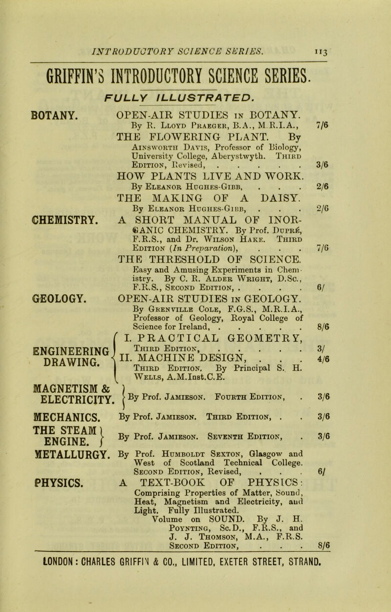 GRIFFIN’S INTRODUCTORY SCIENCE SERIES. FULLY ILLUSTRATED. BOTANY. OPEN-AIR STUDIES in BOTANY. By B. Lloyd Praeger, B.A., M R.I.A., 7/6 THE FLOWERING PLANT. By Ainsworth Davis, Professor of Biology, University College, Aberystwyth. Third Edition, Revised, 3/6 HOW PLANTS LIVE AND WORK. By Eleanor Hdghes-Gibb, . . . 2/6 THE MAKING OF A DAISY. By Eleanor Hughes-Gibb, . . . 2/6 CHEMISTRY. A SHORT MANUAL OF INOR- GANIC CHEMISTRY. By Prof. Dupr^, F.R.S., and Dr. Wilson Hake. Third Edition {In Preparation), . . . 7/6 THE THRESHOLD OF SCIENCE. Easy and Amusing Experiments in Cheni • istry. By C. R. Alder Wright, D.Sc., F.R.S., Second Edition, .... 6/ GEOLOGY. OPEN-AIR STUDIES in GEOLOGY. By Grenville Cole, F.G.S., M.R.I.A., Professor of Geology, Royal College of Science for Ireland, ..... 8/6 ENGINEERING ^ I. PRACTICAL GEOMETRY, 1 Third Edition, 3/ DRAWING. 1 II. MACHINE DESIGN, . 4/6 Third Edition. By Principal S. H. 1 MAGNETISM & ELECTRICITY. Wells, A.M.Inst.C.E. > By Prof. Jamieson. Fourth Edition, 3/6 MECHANICS. J By Prof. Jamieson. Third Edition, . 3/6 THE STEAM) ENGINE. / By Prof. Jamieson. Seventh Edition, 3/6 METALLURGY. By PHYSICS. Prof. Humboldt Sexton, Glasgow and West of Scotland Technical College. Second Edition, Revised, ... 6/ TEXT-BOOK OF PHYSICS: Comprising Properties of Matter, Sound, Heat, Magnetism and Electricity, and Light. Fully Illustrated. Volume on SOUND. By J. H. PoYNTiNG, Sc.D., F.R.S., and J. J. Thomson, M.A., F.R.S. Second Edition, . . .8/6