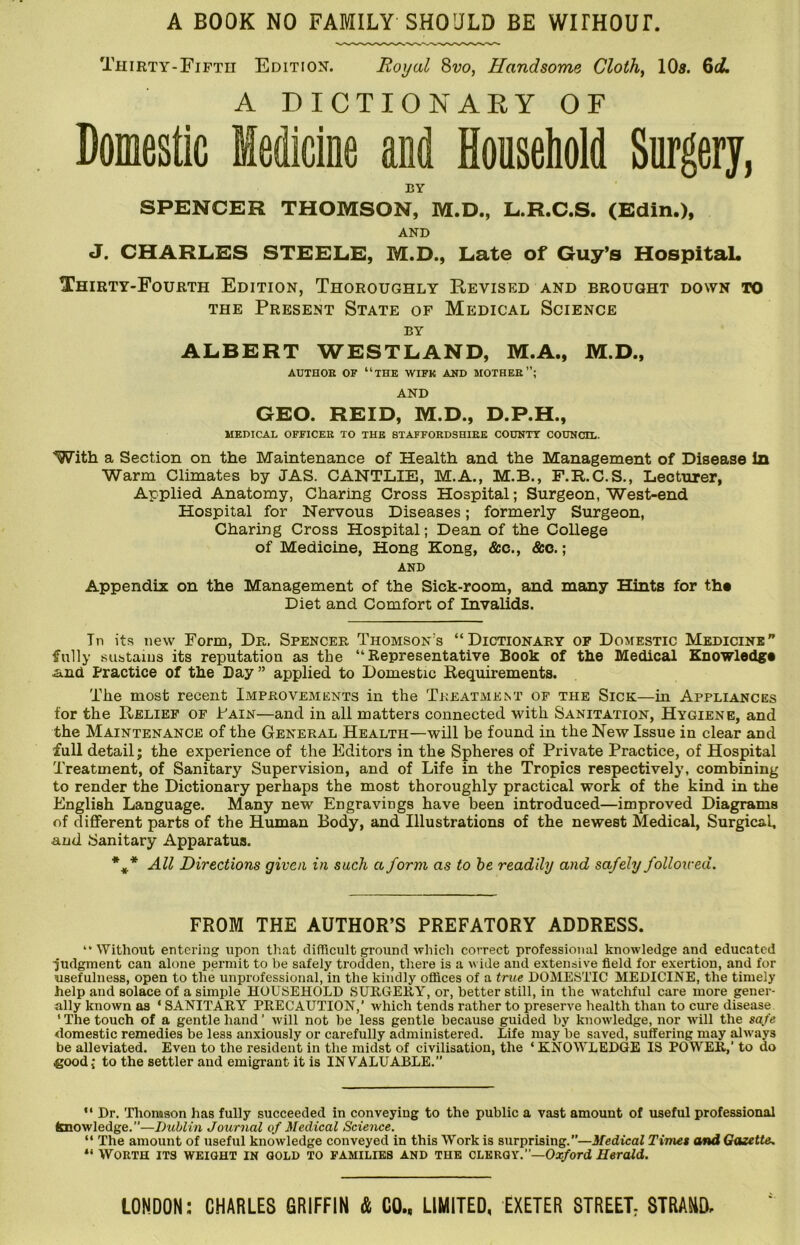 A BOOK NO FAMILY SHOULD BE WITHOUr. Thirty-Fifth Edition. Royal 8vo, Handsome Clothe 10s. 6i4 A DICTIONAEY OF Domestic Medicine and Household Surgery, BY SPENCER THOMSON, M.D., L.R.C.S. (Edin.), AND J. CHARLES STEELE, M.D., Late of Guy’s HospitaL Thirty-Fourth Edition, Thoroughly Revised and brought down to THE Present State of Medical Science BY ALBERT WESTLAND, M.A., M.D., AUTHOE OF “the WIFK AND MOTHEE”; AND GEO. REID, M.D., D.P.H., MEDICAL OFFICEE TO THE STAFFOEDSHIEE COUNTY COUNCIL. With a Section on the Maintenance of Health and the Management of Disease In Warm Climates by JAS. CANTLIE, M.A., M.B., F.R.C.S., Lecturer, Applied Anatomy, Charing Cross Hospital; Surgeon, West-end Hospital for Nervous Diseases; formerly Surgeon, Charing Cross Hospital; Dean of the College of Medicine, Hong Kong, &c., &o.; AND Appendix on the Management of the Sick-room, and many Hints for th* Diet and Comfort of Invalids. Tn its new Form, De. Spencer Thomson’s “Dictionary op Domestic Medicine” fully sustaius its reputation as the “Representative Book of the Medical Knowledge .and Practice of the Day ” applied to Domestic Requirements. The most recent Improvements in the Treatment of the Sick—in Appliances for the Relief of Fain—and in all matters connected with Sanitation, Hygiene, and the Maintenance of the General Health—will be found in the New Issue in clear and full detail; the experience of the Editors in the Spheres of Private Practice, of Hospital Treatment, of Sanitary Supervision, and of Life in the Tropics respectively, combining to render the Dictionary perhaps the most thoroughly practical work of the kind in the English Language. Many new Engravings have been introduced—improved Diagrams of different parts of the Human Body, and Illustrations of the newest Medical, Surgical, and Sanitary Apparatus. All Directions given in such a form as to he readily and safely follotved. FROM THE AUTHOR’S PREFATORY ADDRESS. ‘•Without entering upon that difficult ground which correct professional knowledge and educated ■judgment can alone permit to be safely trodden, there is a wide and extensive field for exertion, and for usefulness, open to the unprofessional, in the kindly offices of a true DOMESTIC MEDICINE, the timely help and solace of a simple HOUSEHOLD SURGERY, or, better still, in the watchful care more gener- ally known as ‘ SANITARY PRECAUTION,’ which tends rather to preserve health than to cure disease ‘ The touch of a gentle hand ’ will not be less gentle because guided by knowledge, nor will the safe domestic remedies be less anxiously or carefully administered. Life may be saved, suffering may always be alleviated. Even to the resident in the midst of civilisation, the ‘ KNOWLEDGE IS POWER,’ to do .good; to the settler and emigrant it is INVALUABLE.” “ Dr. 'Plionason has fully succeeded in conveying to the public a vast amount of useful professional knowledge.”—Dublin Journal of Medical Science. “ The amount of useful knowledge conveyed in this Work is surprising.”—3tedical Timet and Gazette.. Worth its weight in gold to families and the clergy.”—Oic/ord Herald.