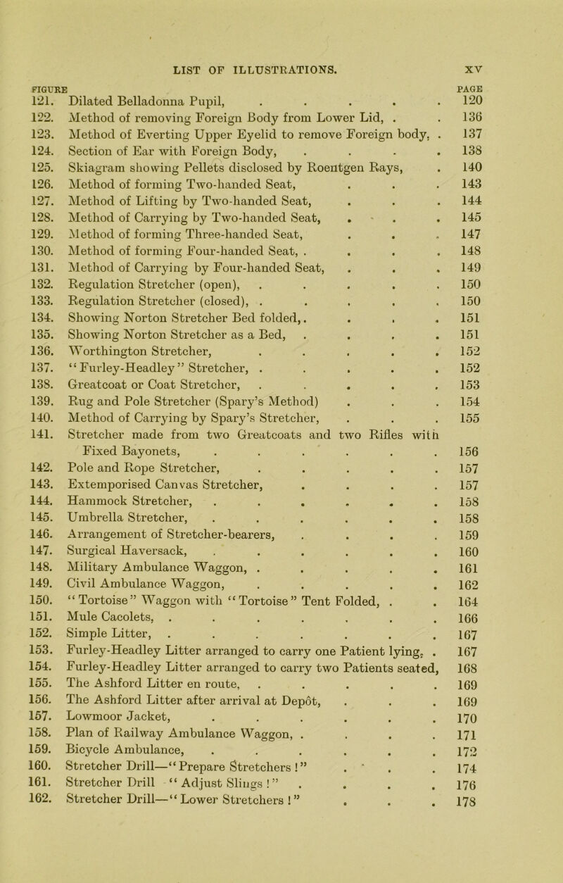 FIGURE PAGE 121. Dilated Belladonna Pupil, . . . . .120 122. Method of removing Foreign Body from Lower Lid, . . 136 123. Method of Everting Upper Eyelid to remove Foreign body, . 137 124. Section of Ear with Foreign Body, . . . ,138 125. Skiagram showing Pellets disclosed by Roentgen Rays, . 140 126. Method of forming Two-handed Seat, . . . 143 127. Method of Lifting by Two-handed Seat, . . . 144 128. Method of Carrying by Two-handed Seat, , ■ . . 145 129. Method of forming Three-handed Seat, . . . 147 130. Method of forming Four-handed Seat, .... 148 131. Method of Carrying by Four-handed Seat, . . . 149 132. Regulation Stretcher (open), . . . . .150 133. Regulation Stretcher (closed), ..... 150 134. Showing Norton Stretcher Bed folded,. . . , 151 135. Showing Norton Stretcher as a Bed, . . , .151 136. Worthington Stretcher, . . . . ,152 137. “ Furley-Headley ” Stretcher, ..... 152 138. Greatcoat or Coat Stretcher, . . . . .153 139. Rug and Pole Stretcher (Spary’s Method) . . . 154 140. Method of Carrying by Spary’s Stretcher, . . . 155 141. Stretcher made from two Greatcoats and two Rifles with Fixed Bayonets, , . . . . .156 142. Pole and Rope Stretcher, ..... 157 143. Extemporised Canvas Stretcher, .... 157 144. Hammock Stretcher, ...... 158 145. Umbrella Stretcher, ...... 158 146. Arrangement of Stretcher-bearers, .... 159 147. Surgical Haversack, , . . . . .160 148. Military Ambulance Waggon, . . . . .161 149. Civil Ambulance Waggon, ..... 162 150. “ Tortoise” Waggon with “ Tortoise” Tent Folded, . . 164 151. Mule Cacolets, ....... 166 152. Simple Litter, . . . . . . .167 153. Furley-Headley Litter arranged to carry one Patient lying} . 167 154. Furley-Headley Litter arranged to carry two Patients seated, 168 155. The Ashford Litter en route, ..... 169 156- The Ashford Litter after arrival at Depot, . . . 169 157. Lowmoor Jacket, . . . . . .170 158. Plan of Railway Ambulance Waggon, . . . .171 159. Bicycle Ambulance, ...... 172 160. Stretcher Drill—“ Prepare Stretchers! ” . ' . . 174 161. Stretcher Drill “ Adjust Slings ! ” .... 176 162. Stretcher Drill—“ Lower Stretchers ! ” , . .178