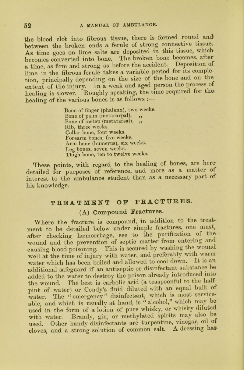 the blood clot into fibrous tissue, there is formed round and between the broken ends a ferule of strong connective tissue. As time goes on lime salts are deposited in this tissue, which becomes converted into bone. The broken bone becomes, after a time, as firm and strong as before the accident. Deposition of lime in the fibrous ferule takes a variable period for its comple- tion, principally depending on the size of the bone and on the extent of the injury, in a weak and aged person the process of healing is slower. Eoughly speaking, the time required for the healing of the various bones is as follows ;— Bone of finger (phalanx), two weeks. Bone of palm (metacarpal), ,, Bone of instep (metatarsal), ,, Rib, three weeks. Collar bone, four weeks. Forearm bones, five weeks. Arm bone (humerus), six weeks. Leg bones, seven weeks. Thigh bone, ten to twelve weeks. These points, with regard to the healing of bones, are here- detailed for purposes of reference, and more as a matter of interest to the ambulance student than as a necessary part of his knowledge. TREATMENT OF FRACTURES. (A) Compound Fractures. Where the fracture is compound, in addition to the treat- ment to be detailed below under simple fractures, one must, after checking haemorrhage, see to the purification of thj wound and the prevention of septic matter from^ entering and causing blood-poisoning. This is secured by washing the wound well at the time of injury with water, and preferably with warm water which has been boiled and allowed to cool down. It is an additional safeguard if an antiseptic or disinfectant substance be added to the water to destroy the poison already introduced the wound. The best is carbolic acid (a teaspoonful to the halt- pint of water) or Condy’s fluid diluted with an equal bulk o water. The “ emergency ” disinfectant, which is most service- able, and which is usually at hand, is “ alcohol,” which may be used in the form of a lotion of pure whisky, or whisky diluted with water. Brandy, gin, or methylated spirits may also be used. Other handy disinfectants are turpentine, vinegar, oil ot cloves, and a strong solution of common salt. A dressing has
