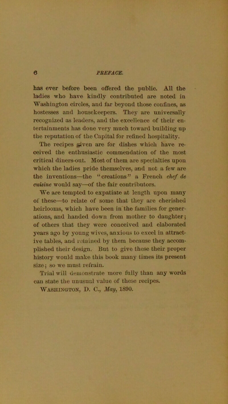 has ever before been offered the public. All the ladies Tvho have kindly contributed are noted in Washington circles, and far beyond those confines, as hostesses and housekeepers. They are universally recognized as leaders, and the excellence of their en- tertainments hjis done very much toward building up the reputation of the Capital for refined hospitality. The recipes given are for dishes which have re- ceived the enthusiastic commendation of the most critical dinera-out. Most of them are specialties upon which the ladies pride themselves, and not a few ai e the inventions—the “creations” a French chef de cuisine would say—of the fair conti ibutors. We are tempted to expatiate at length upon many of these—to relate of some that they are cherished heirlooms, which have been in the families for gener- ations, and handed down from mother to daughter; of others that they were conceived and elaborated years ago by young wives, anxious to excel in attract- ive tables, and retained by them because they accom- plished their design. But to give these their proper history would make this book many times its present size; so we must refrain. Trial will demonstrate more fully than any words can state the unusual value of these recipes. Washington, D. C., May, 1890.