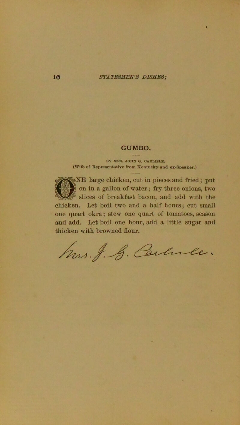 t 10 STATESMEN’S DISHES; GUMBO. BV MRS. JOHN O. CARLISLE. (Wife of Representative from Kentucky and ez-Speaker.) large chicken, cnt in pieces and fried; put on in a gallon of water; fry three onions, two slices of breakfast bacon, and add with the chicken. Let boil two and a half hours; cut small one quart okra; stew one quart of tomatoes, season and add. Let boil one hour, add a little sugar and thicken with browned flour.