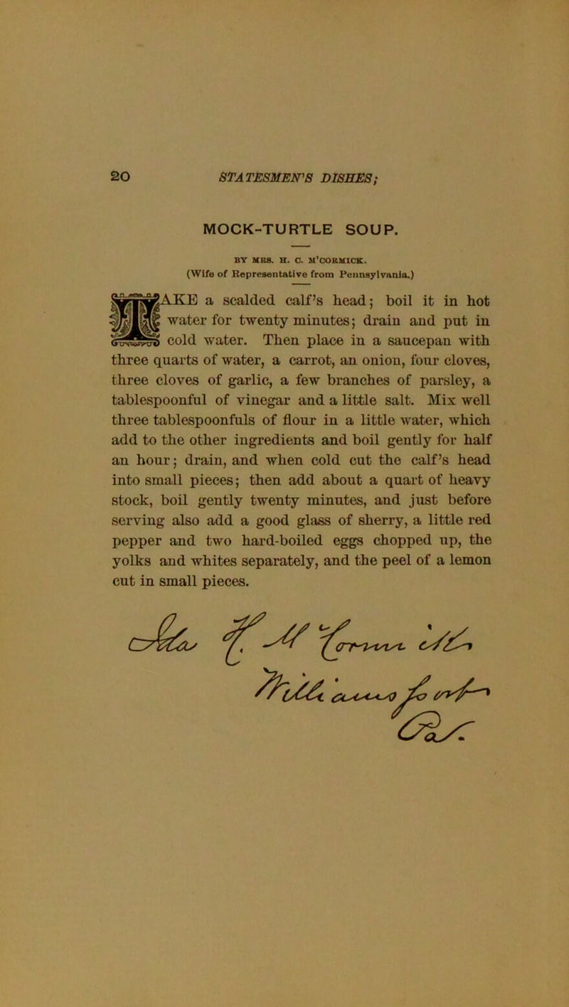 MOCK-TURTLE SOUP. BY MBS. H. O. M’CORMICK. (Wife of Representative from Pennsylvania.) jAKE a scalded calf’s head; boil it in hot water for twenty minutes; drain and put in cold water. Then place in a saucepan with three quarts of water, a carrot, an onion, four cloves, three cloves of garlic, a few branches of parsley, a tablespoonful of vinegar and a little salt. Mix well three tablespoonfuls of flour in a little water, which add to the other ingredients and boil gently for half an hour; drain, and when cold cut the calf’s head into small pieces; then add about a quart of heavy stock, boil gently twenty minutes, and just before serving also add a good glass of sherry, a little red pepper and two hard-boiled eggs chopped up, the yolks and whites separately, and the peel of a lemon cut in small pieces.