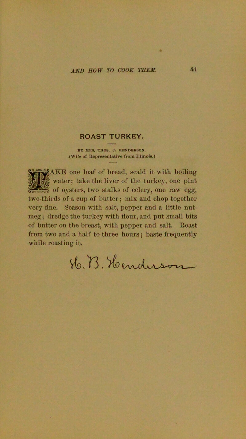 ROAST TURKEY. BY MRS. THOS. J. HENDERSON. <Wife of Itepresentative from Illinois.) ■AKE one loaf of bread, scald it with boiling water; take the liver of the turkey, one pint of oysters, two stalks of celery, one raw egg, two-thirds of a cui> of butter; mix and chop together very fine. Season Avith salt, pepper and a little nut- meg ; dredge the turkey with flour, and put small bits of butter on the breast, with pepper and salt. Eoast from two and a half to three hours; baste frequently while roasting it.