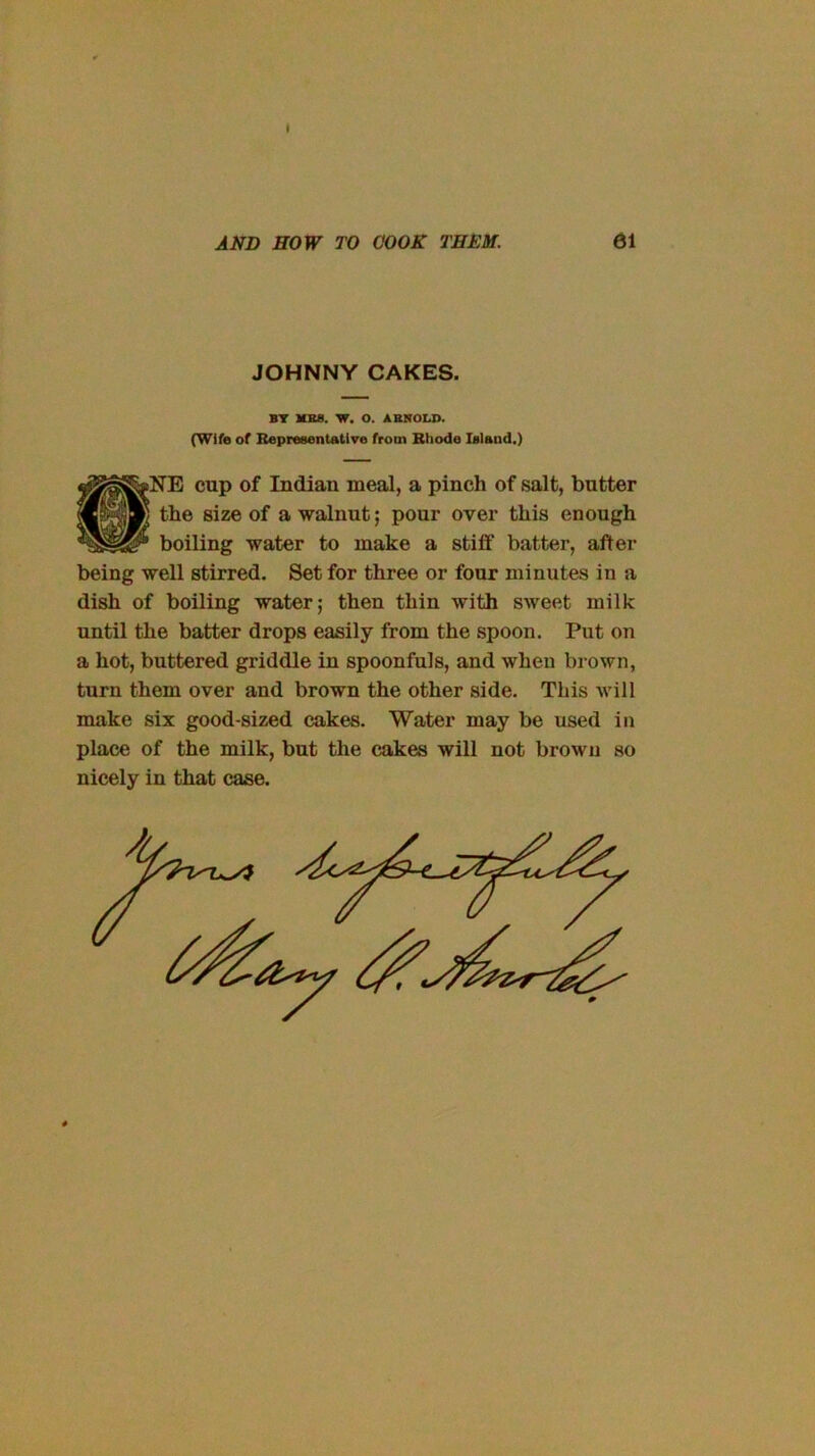 AND HOW TO COOK THEM. 61 JOHNNY CAKES. BT KBS. W. O. ABNOU>. (Wife of Bepreeentatlve from Bhode Island.) fNE cup of Indian meal, a pinch of salt, butter the size of a walnut; pour over this enough boiling water to make a stiff batter, after being well stirred. Set for three or four minutes in a dish of boiling water; then thin with sweet milk until the batter drops easily from the spoon. Put on a hot, buttered griddle in spoonfuls, and when brown, turn them over and brown the other side. This will make six good-sized cakes. Water may be used in place of the milk, but the cakes will not brown so nicely in that case.