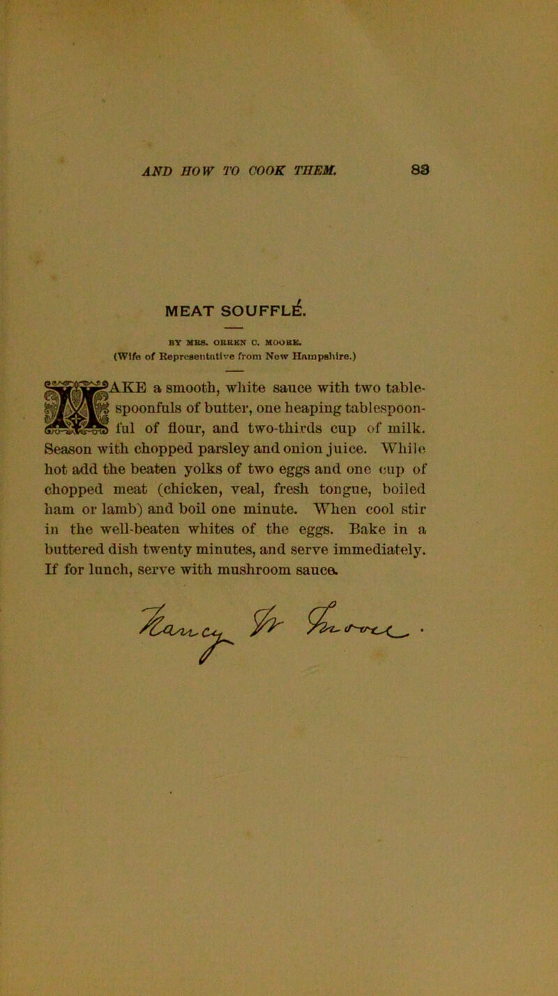 MEAT SOUFFl£ BT MBS. OBRKN C. MOOEK. (Wife of RepreaeiitntU'e from Now Hatapslilre.) ^AKE a smooth, white sauce with two table- ^ spoonfuls of butter, one heaping tablespoon- Season with chopped parsley and onion juice. WhiU*, hot add the beaten yolks of two eggs and one ciij) of chopped meat (chicken, veal, fresh tongue, boiled ham or lamb) and boil one minute. When cool stir in the well-beaten whites of the eggs. Bake in a buttered dish twenty minutes, and serve immediately. If for lunch, serve with mushroom sauce. ful of flour, and two-thirds cup of milk.