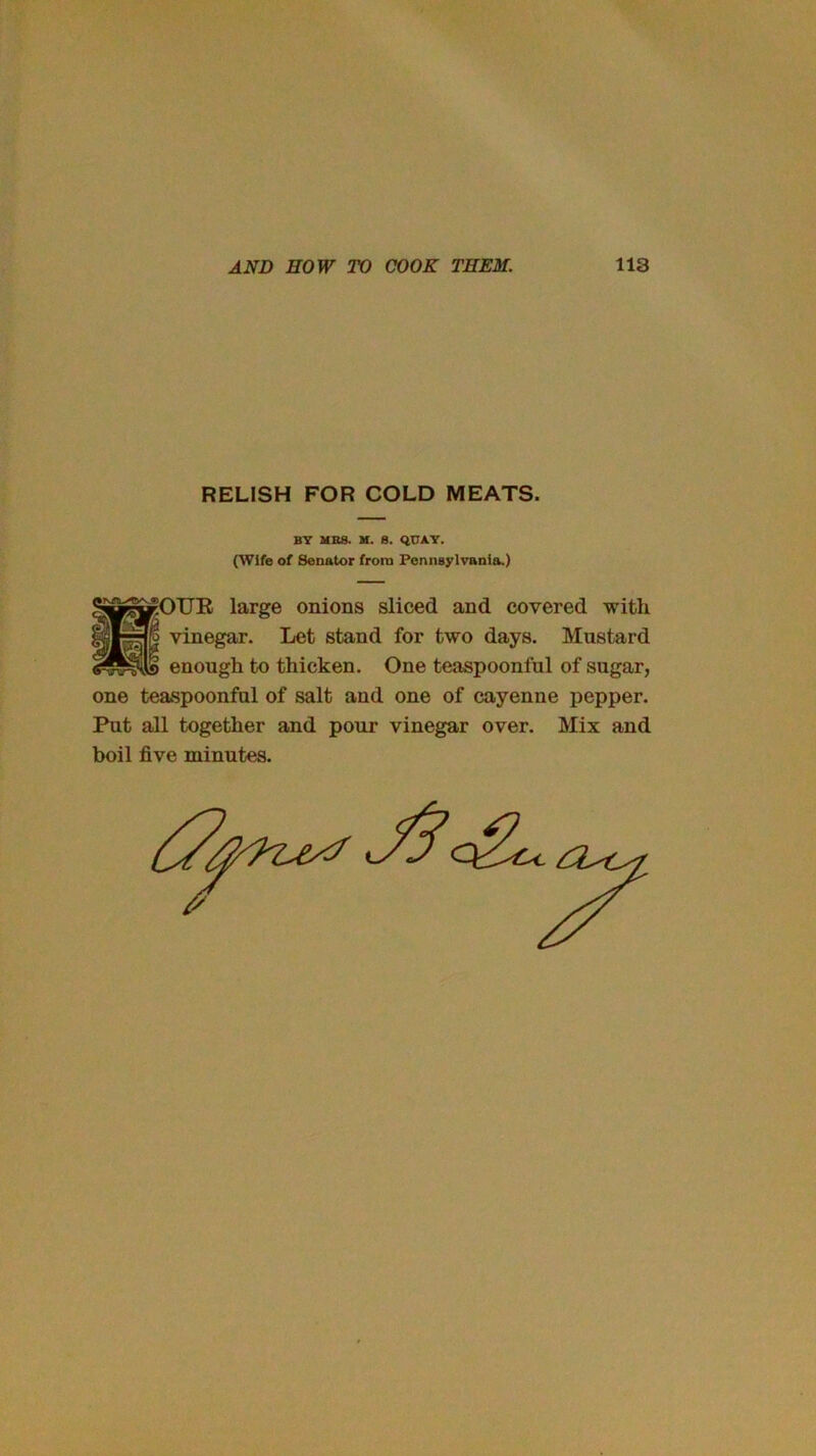 RELISH FOR COLD MEATS. B7 MBS. M. 8. QUAT. (Wife of Senator from Pennsylvania.) ?OTJE large onions sliced and covered with iro vinegar. Let stand for two days. Mustard enough to thicken. One teaspoonful of sugar, one teaspoonful of salt and one of cayenne pepper. Put all together and pour vinegar over. Mix and boil five minutes.