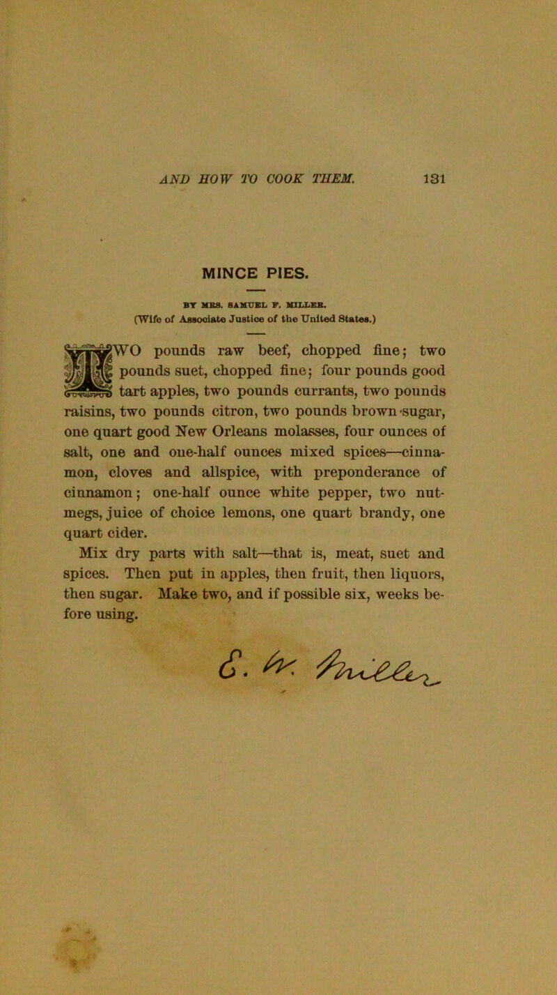 MINCE PIES. BT MBS. 8AMUKL F. MllJ^KB. (Wife of Assooiate Juatioe of (be United States.) WO pounds raw beef, chopped fine; two tart apples, two pounds currants, two pounds raisins, two pounds citron, two pounds brown sugar, one quart good New Orleans molasses, four ounces of salt, one and one-half ounces mixed spices—cinna- mon, cloves and allspice, with preponderance of cinnamon; one-half ounce white pepper, two nut- megs, juice of choice lemons, one quart brandy, one quart cider. Mix dry parts with salt—that is, meat, suet and spices. Then put in apples, then fruit, then liquors, then sugar. Make two, and if possible six, weeks be- fore using. pounds suet, chopped fine; four pounds good