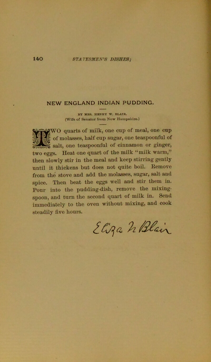 NEW ENGLAND INDIAN PUDDING. BY MB8. HENRY Vf. BliilTB. (Wife of Senator from New Hampsliire.) gWO quarts of milk, one cup of meal, one cup of molasses, half cup sugar, one teaspoonful of salt, one teaspoonful of cinnamon or ginger, two eggs. Heat one quart of the milk “milk warm,” then slowly stir in the meal and keep stirring gently until it thickens but does not quite boil. Eemove from the stove aud add the molasses, sugar, salt and spice. Then beat the eggs well and stir them in. Pour into the pudding-dish, remove the mixing- spoon, and turn the second quart of milk in. Send immediately to the oven without mixing, and cook steadily five hours. 4V\_