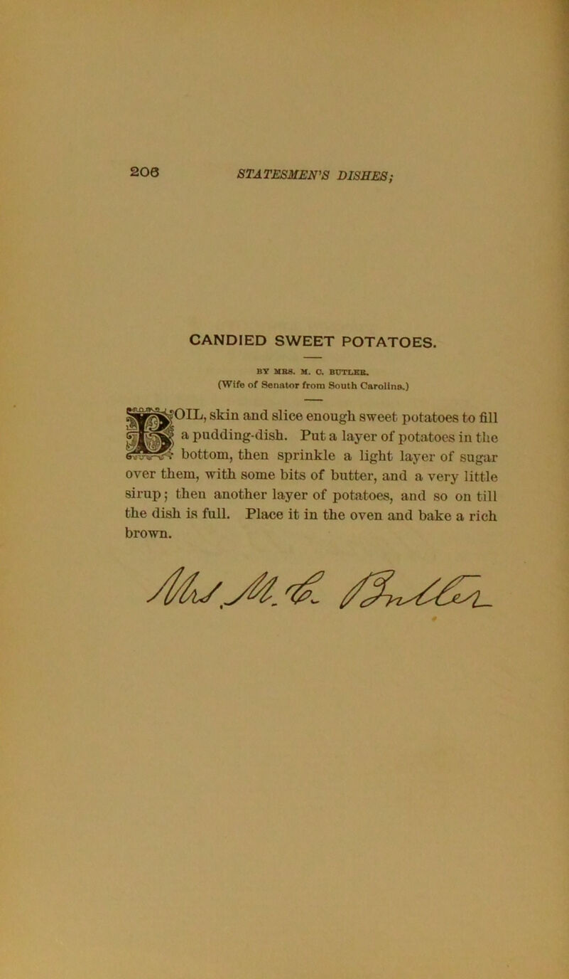 CANDIED SWEET POTATOES. BY UBS. U. O. BUTLEB. (Wife of Senator from South Carolina.) |0IL, skin and slice enough sweet potatoes to fill a pudding-dish. Put a layer of potatoes in the bottom, then sprinkle a light layer of sugar over them, with some bits of butter, and a very little sirup; then another layer of potatoes, and so on till the dish is full. Place it in the oven and bake a rich brown.