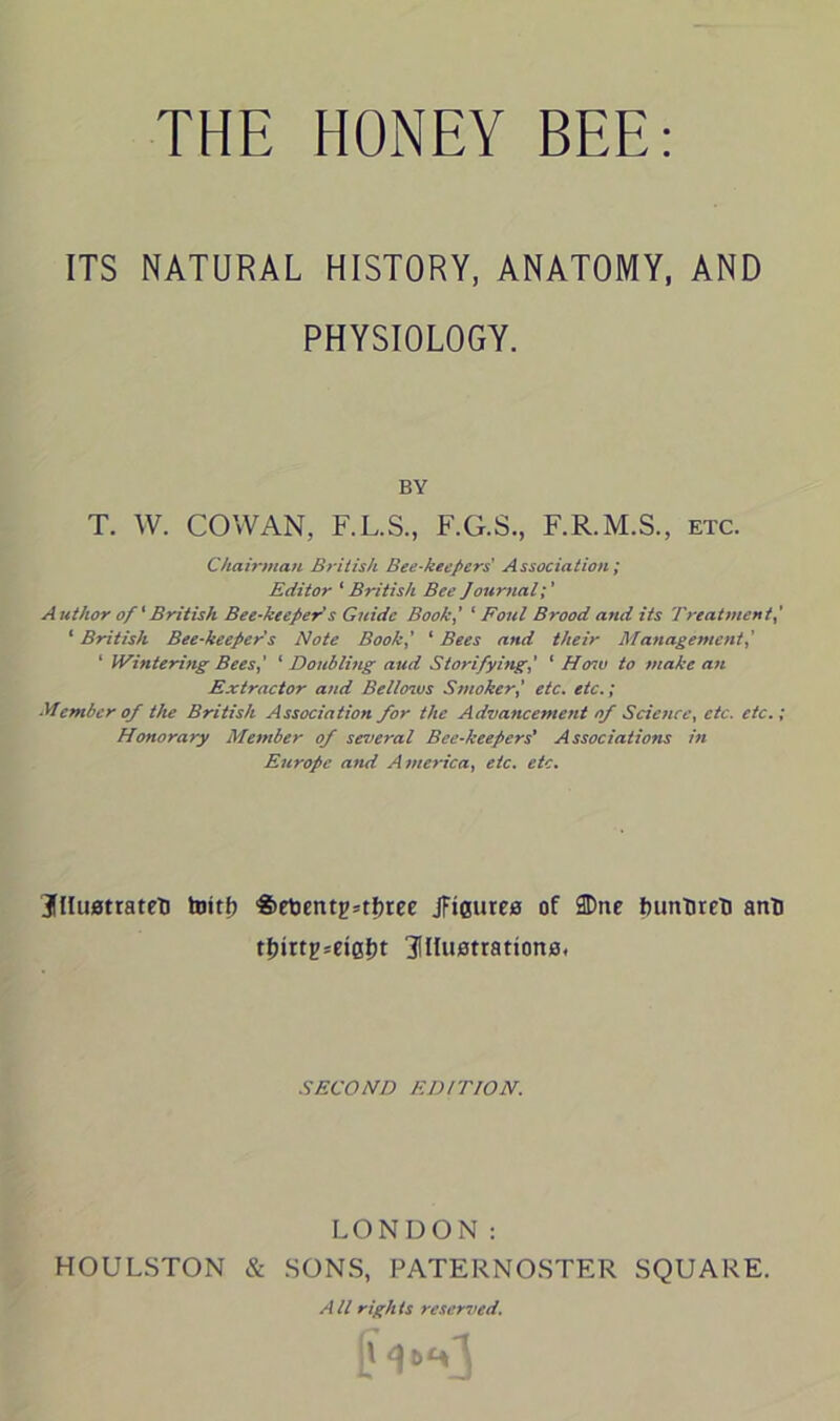 THE HONEY BEE: ITS NATURAL HISTORY, ANATOMY, AND PHYSIOLOGY. BY T. W. COWAN, F.L.S., F.G.S., F.R.M.S., etc. Chairman British Bee-keepers' Association; Editor ‘ British Bee Journal Author of ‘British Bee-keeper s Guide Book,’ ‘ Foul Brood and its Treatment ‘ British Bee-keeper s Note Book,' ‘ Bees and their Management,' 1 Wintering Bees,' ‘ Doubling aud Storifying,' ‘ Hmv to make an Extractor and Bellows Smoker,' etc. etc.; Member of the British Association for the Advancement of Science, etc. etc.; Honorary Member of several Bee-keepers' Associations in Europe and America, etc. etc. j(Hu0trateti toitf) 'Set3entg=tfiree jftesures of 2Dne huntire'D ant) tl)irtp=et0l)t ^illustrations. SECOND EDITION. LONDON: HOULSTON & SONS, PATERNOSTER SQUARE. A ll righ Is reserved.