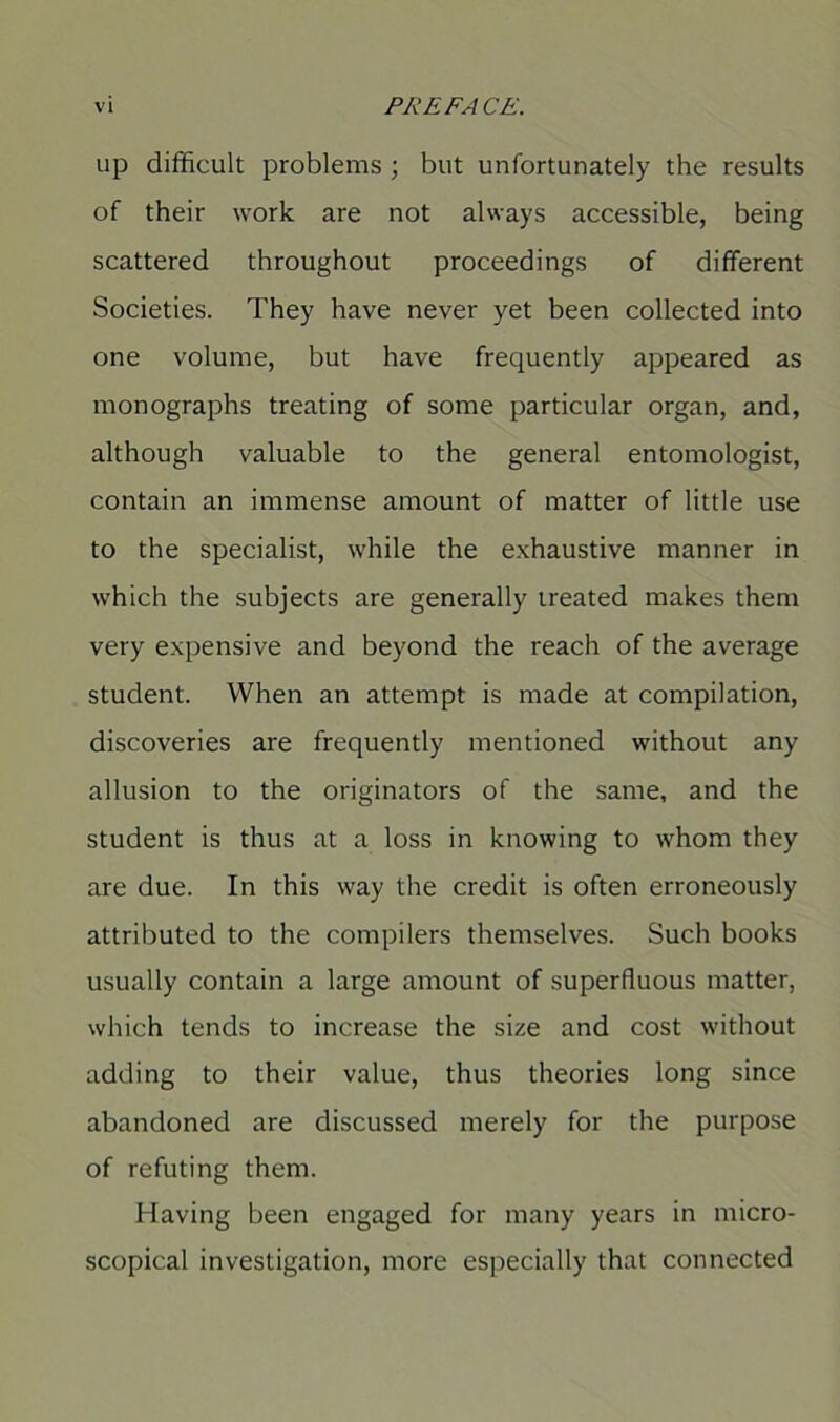 up difficult problems ; but unfortunately the results of their work are not always accessible, being scattered throughout proceedings of different Societies. They have never yet been collected into one volume, but have frequently appeared as monographs treating of some particular organ, and, although valuable to the general entomologist, contain an immense amount of matter of little use to the specialist, while the exhaustive manner in which the subjects are generally treated makes them very expensive and beyond the reach of the average student. When an attempt is made at compilation, discoveries are frequently mentioned without any allusion to the originators of the same, and the student is thus at a loss in knowing to whom they are due. In this way the credit is often erroneously attributed to the compilers themselves. Such books usually contain a large amount of superfluous matter, which tends to increase the size and cost without adding to their value, thus theories long since abandoned are discussed merely for the purpose of refuting them. Having been engaged for many years in micro- scopical investigation, more especially that connected