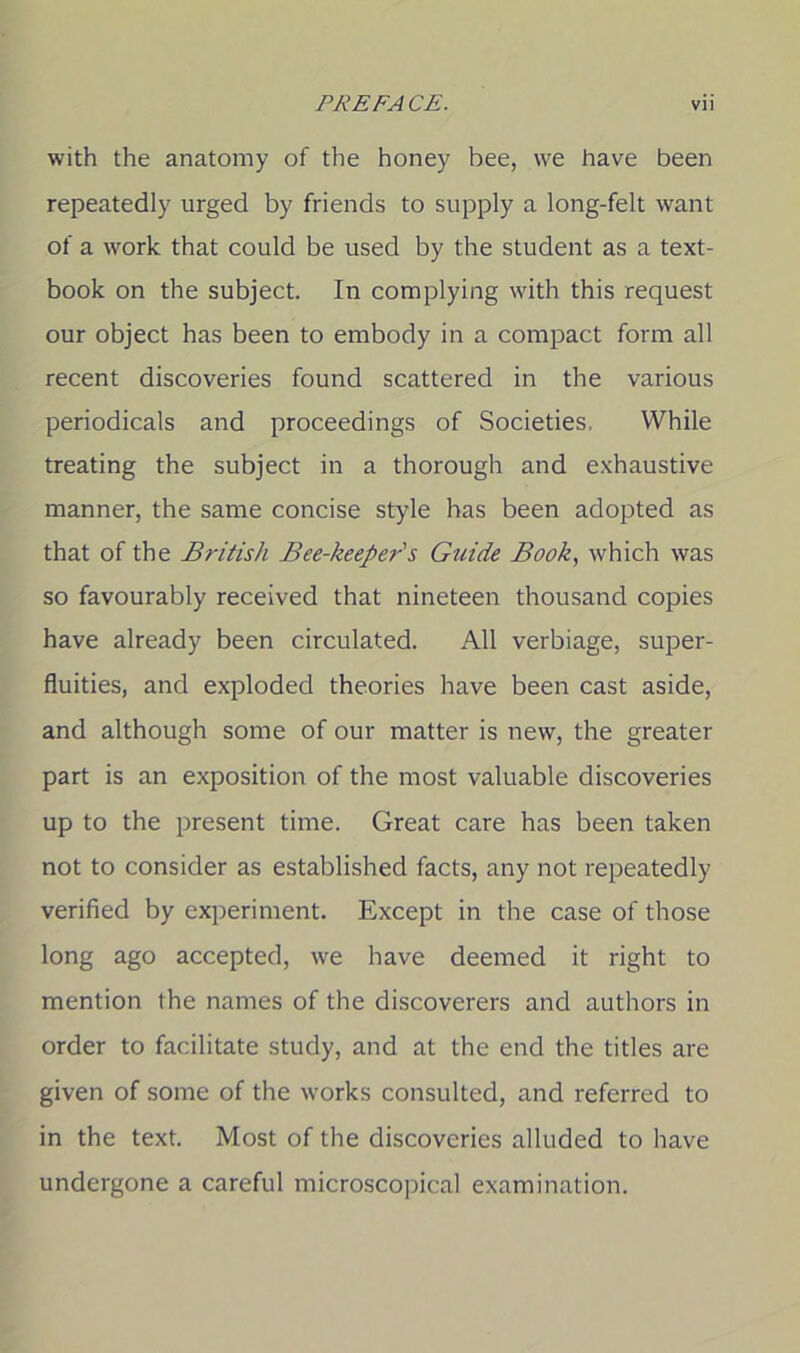 with the anatomy of the honey bee, we have been repeatedly urged by friends to supply a long-felt want of a work that could be used by the student as a text- book on the subject. In complying with this request our object has been to embody in a compact form all recent discoveries found scattered in the various periodicals and proceedings of Societies. While treating the subject in a thorough and exhaustive manner, the same concise style has been adopted as that of the British Bee-keeper's Guide Book, which was so favourably received that nineteen thousand copies have already been circulated. All verbiage, super- fluities, and exploded theories have been cast aside, and although some of our matter is new, the greater part is an exposition of the most valuable discoveries up to the present time. Great care has been taken not to consider as established facts, any not repeatedly verified by experiment. Except in the case of those long ago accepted, we have deemed it right to mention the names of the discoverers and authors in order to facilitate study, and at the end the titles are given of some of the works consulted, and referred to in the text. Most of the discoveries alluded to have undergone a careful microscopical examination.