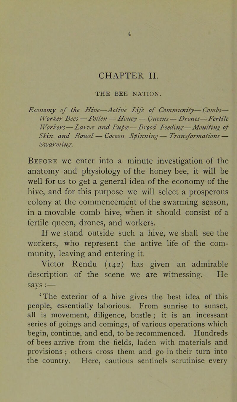 CHAPTER II. THE BEE NATION. Economy of the Hive—Active Life of Community— Combs— Worker Bees — Pollen — Honey — Queens — Drones— Fertile Workers—Larvce and Pupa — Brood Feeding—- Moulting of Skin and Bowel — Cocoon Spinning — Transformations — Swarming. Before we enter into a minute investigation of the anatomy and physiology of the honey bee, it will be well for us to get a general idea of the economy of the hive, and for this purpose we will select a prosperous colony at the commencement of the swarming season, in a movable comb hive, when it should consist of a fertile queen, drones, and workers. If we stand outside such a hive, we shall see the workers, who represent the active life of the com- munity, leaving and entering it. Victor Rendu (142) has given an admirable description of the scene we are witnessing. He says :— ‘ The exterior of a hive gives the best idea of this people, essentially laborious. From sunrise to sunset, all is movement, diligence, bustle ; it is an incessant series of goings and comings, of various operations which begin, continue, and end, to be recommenced. Hundreds of bees arrive from the fields, laden with materials and provisions ; others cross them and go in their turn into the country. Here, cautious sentinels scrutinise every