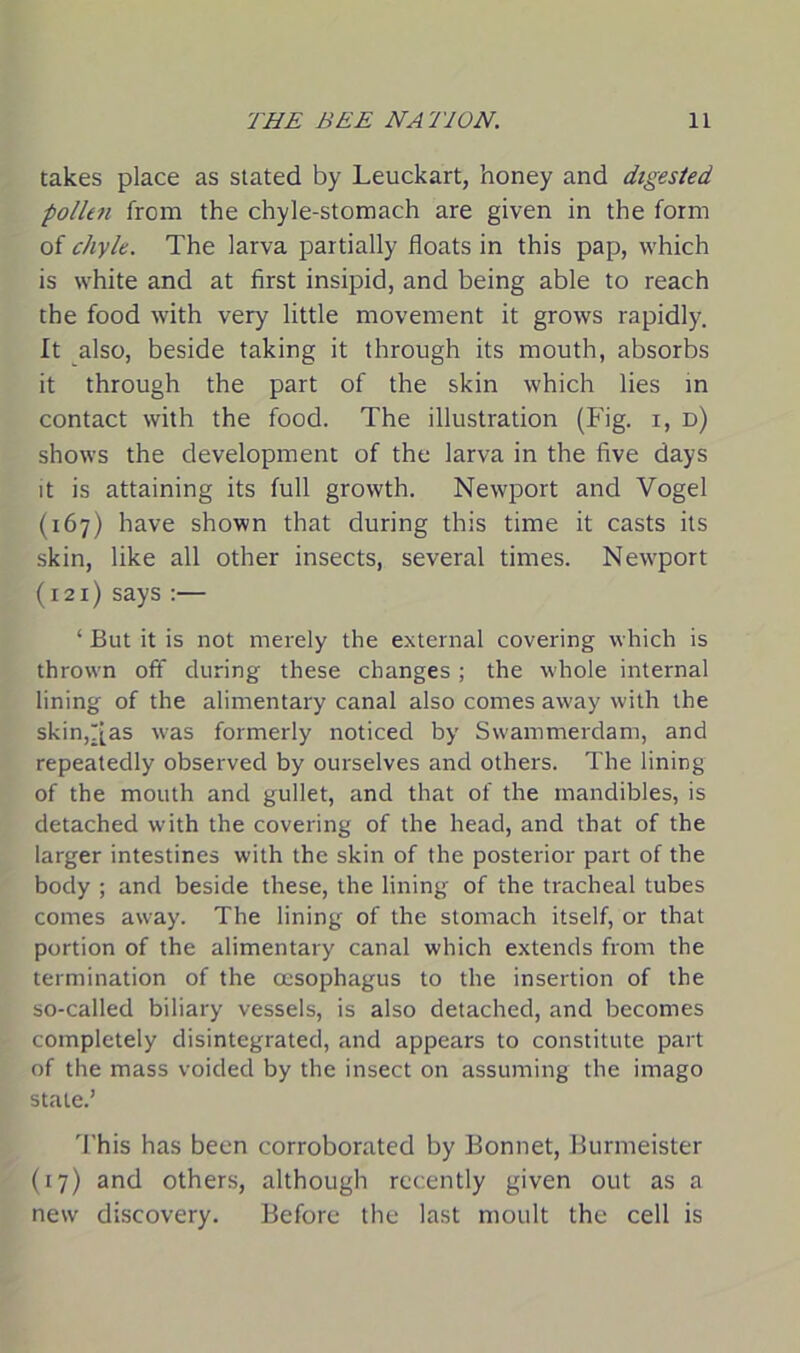 takes place as stated by Leuckart, honey and digested pollen from the chyle-stomach are given in the form of chyle. The larva partially floats in this pap, which is white and at first insipid, and being able to reach the food with very little movement it grows rapidly. It also, beside taking it through its mouth, absorbs it through the part of the skin which lies in contact with the food. The illustration (Fig. r, d) shows the development of the larva in the five days it is attaining its full growth. Newport and Vogel (167) have shown that during this time it casts its skin, like all other insects, several times. Newport (121) says :— ‘ But it is not merely the external covering which is thrown off during these changes ; the whole internal lining of the alimentary canal also comes away with the skin,r[as was formerly noticed by Swammerdam, and repeatedly observed by ourselves and others. The lining of the mouth and gullet, and that of the mandibles, is detached with the covering of the head, and that of the larger intestines with the skin of the posterior part of the body ; and beside these, the lining of the tracheal tubes comes away. The lining of the stomach itself, or that portion of the alimentary canal which extends from the termination of the oesophagus to the insertion of the so-called biliary vessels, is also detached, and becomes completely disintegrated, and appears to constitute part of the mass voided by the insect on assuming the imago state.’ This has been corroborated by Bonnet, Burmeister (17) and others, although recently given out as a new discovery. Before the last moult the cell is