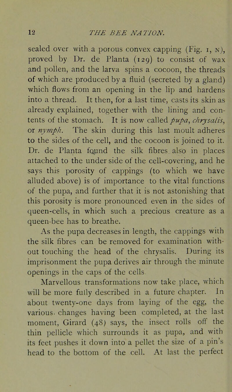 sealed over with a porous convex capping (Fig. i, n), proved by Dr. de Planta (129) to consist of wax and pollen, and the larva spins a cocoon, the threads of which are produced by a fluid (secreted by a gland) which flows from an opening in the lip and hardens into a thread. It then, for a last time, casts its skin as already explained, together with the lining and con- tents of the stomach. It is now called pupa, chrysalis, or nymph. The skin during this last moult adheres to the sides of the cell, and the cocoon is joined to it. Dr. de Planta found the silk fibres also in places attached to the under side of the cell-covering, and he says this porosity of cappings (to which we have alluded above) is of importance to the vital functions of the pupa, and further that it is not astonishing that this porosity is more pronounced even in the sides of queen-cells, in which such a precious creature as a queen-bee has to breathe. As the pupa decreases in length, the cappings with the silk fibres can be removed for examination with- out touching the head of the chrysalis. During its imprisonment the pupa derives air through the minute openings in the caps of the cells Marvellous transformations now take place, which will be more fully described in a future chapter. In about twenty-one days from laying of the egg, the various, changes having been completed, at the last moment, Girard (48) says, the insect rolls off the thin pellicle which surrounds it as pupa, and with its feet pushes it down into a pellet the size of a pin’s head to the bottom of the cell. At last the perfect