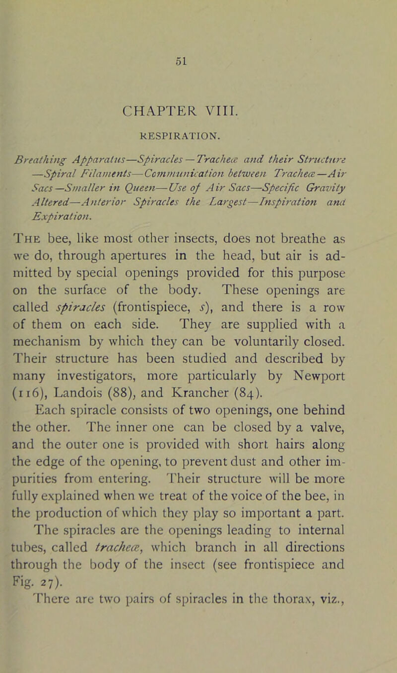 CHAPTER VIII. RESPIRATION. Breathing Apparatus—Spiracles — Trachea and their Structure —Spiral Filaments—Communication between Trachece—Air Sacs—Smaller in Queen—-Use of Air Sacs—Specific Gravity Altered—Anterior Spiracles the Largest—Inspiration amt Expiration. The bee, like most other insects, does not breathe as we do, through apertures in the head, but air is ad- mitted by special openings provided for this purpose on the surface of the body. These openings are called spiracles (frontispiece, s), and there is a row of them on each side. They are supplied with a mechanism by which they can be voluntarily closed. Their structure has been studied and described by many investigators, more particularly by Newport (116), Landois (88), and Krancher (84). Each spiracle consists of two openings, one behind the other. The inner one can be closed by a valve, and the outer one is provided with short hairs along the edge of the opening, to prevent dust and other im- purities from entering. Their structure will be more fully explained when we treat of the voice of the bee, in the production of which they play so important a part. The spiracles are the openings leading to internal tubes, called trachece, which branch in all directions through the body of the insect (see frontispiece and Fig. 27). There are two pairs of spiracles in the thorax, viz.,