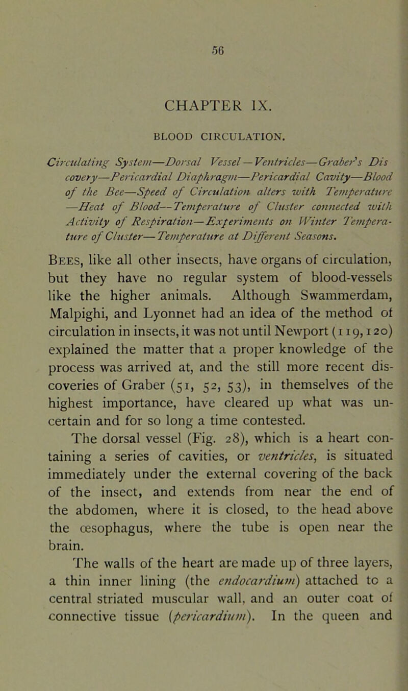 CHAPTER IX. BLOOD CIRCULATION. Circulating System—Dorsal Vessel —Ventricles—Graber's Dis covery—Pericardial Diaphragm—Pericardial Cavity—Blood of the Bee—Speed of Circulation alters with Temperature —Heat of Blood—Temperature of Cluster connected with Activity of Respiration—Experiments on Winter Tempera- ture of Cluster— Temperature at Different Seasons. Bees, like all other insects, have organs of circulation, but they have no regular system of blood-vessels like the higher animals. Although Swammerdam, Malpighi, and Lyonnet had an idea of the method ot circulation in insects, it was not until Newport (i 19,120) explained the matter that a proper knowledge of the process was arrived at, and the still more recent dis- coveries of Graber (51, 52, 53), in themselves of the highest importance, have cleared up what was un- certain and for so long a time contested. The dorsal vessel (Fig. 28), which is a heart con- taining a series of cavities, or ventricles, is situated immediately under the external covering of the back of the insect, and extends from near the end of the abdomen, where it is closed, to the head above the oesophagus, where the tube is open near the brain. The walls of the heart are made up of three layers, a thin inner lining (the endocardium) attached to a central striated muscular wall, and an outer coat of connective tissue (pericardium). In the queen and