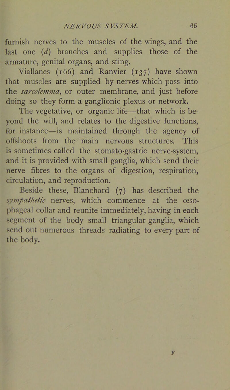 furnish nerves to the muscles of the wings, and the last one (d) branches and supplies those of the armature, genital organs, and sting. Viallanes (166) and Ranvier (137) have shown that muscles are supplied by nerves which pass into the sarcolemma, or outer membrane, and just before doing so they form a ganglionic plexus or network. The vegetative, or organic life—that which is be- yond the will, and relates to the digestive functions, for instance—is maintained through the agency of offshoots from the main nervous structures. This is sometimes called the stomato-gastric nerve-system, and it is provided with small ganglia, which send their nerve fibres to the organs of digestion, respiration, circulation, and reproduction. Beside these, Blanchard (7) has described the sympathetic nerves, which commence at the oeso- phageal collar and reunite immediately, having in each segment of the body small triangular ganglia, which send out numerous threads radiating to every part of the body. K