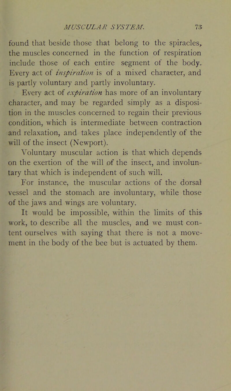 found that beside those that belong to the spiracles, the muscles concerned in the function of respiration include those of each entire segment of the body. Every act of inspiration is of a mixed character, and is partly voluntary and partly involuntary. Every act of expiration has more of an involuntary character, and may be regarded simply as a disposi- tion in the muscles concerned to regain their previous condition, which is intermediate between contraction and relaxation, and takes place independently of the will of the insect (Newport). Voluntary muscular action is that which depends on the exertion of the will of the insect, and involun- tary that which is independent of such will. For instance, the muscular actions of the dorsal vessel and the stomach are involuntary, while those of the jaws and wings are voluntary. It would be impossible, within the limits of this work, to describe all the muscles, and we must con- tent ourselves with saying that there is not a move- ment in the body of the bee but is actuated by them.