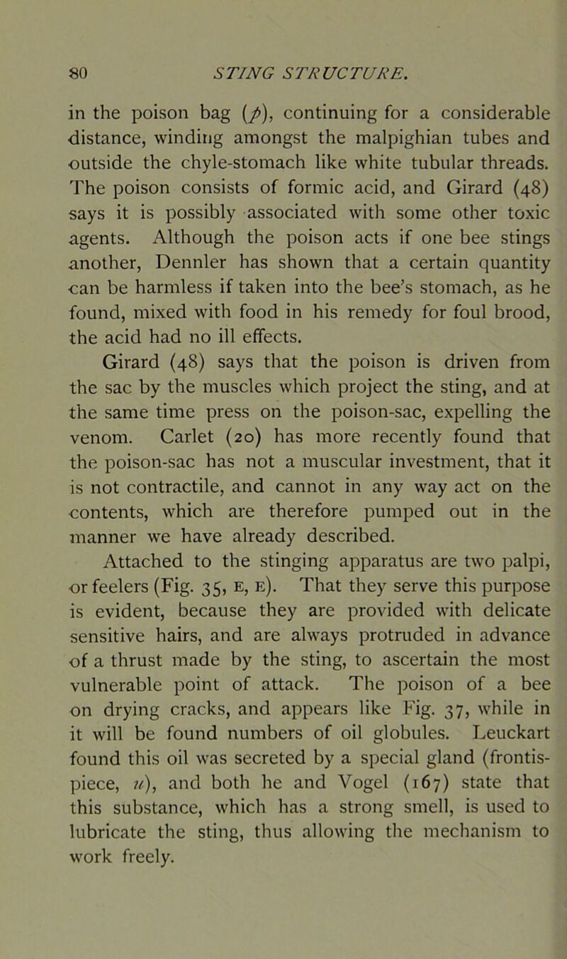 in the poison bag (p), continuing for a considerable distance, winding amongst the malpighian tubes and outside the chyle-stomach like white tubular threads. The poison consists of formic acid, and Girard (48) says it is possibly associated with some other toxic agents. Although the poison acts if one bee stings another, Dennler has shown that a certain quantity can be harmless if taken into the bee’s stomach, as he found, mixed with food in his remedy for foul brood, the acid had no ill effects. Girard (48) says that the poison is driven from the sac by the muscles which project the sting, and at the same time press on the poison-sac, expelling the venom. Carlet (20) has more recently found that the poison-sac has not a muscular investment, that it is not contractile, and cannot in any way act on the contents, which are therefore pumped out in the manner we have already described. Attached to the stinging apparatus are two palpi, or feelers (Fig. 35, e, e). That they serve this purpose is evident, because they are provided with delicate sensitive hairs, and are always protruded in advance of a thrust made by the sting, to ascertain the most vulnerable point of attack. The poison of a bee on drying cracks, and appears like Fig. 37, while in it will be found numbers of oil globules. Leuckart found this oil was secreted by a special gland (frontis- piece, u), and both he and Vogel (167) state that this substance, which has a strong smell, is used to lubricate the sting, thus allowing the mechanism to work freely.