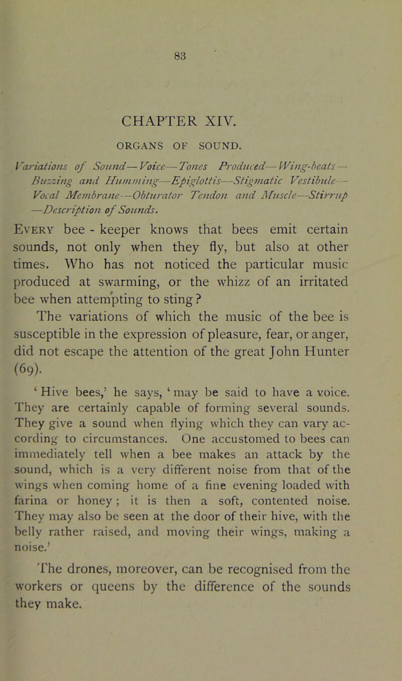CHAPTER XIV. ORGANS OF SOUND. Variations of Sound—Voice—Tones Produced—Wing-beats — Buzzing and Humming—Epiglottis—Stigmatic Vestibule - Vocal Membrane—Obturator Tendon and Muscle—Stirrup —Description of Sounds. Every bee - keeper knows that bees emit certain sounds, not only when they fly, but also at other times. Who has not noticed the particular music produced at swarming, or the whizz of an irritated bee when attempting to sting ? The variations of which the music of the bee is susceptible in the expression of pleasure, fear, or anger, did not escape the attention of the great John Hunter (69). ‘Hive bees,’ he says, ‘may be said to have a voice. They are certainly capable of forming several sounds. They give a sound when flying which they can vary ac- cording to circumstances. One accustomed to bees can immediately tell when a bee makes an attack by the sound, which is a very different noise from that of the wings when coming home of a fine evening loaded with farina or honey; it is then a soft, contented noise. They may also be seen at the door of their hive, with the belly rather raised, and moving their wings, making a noise.’ The drones, moreover, can be recognised from the workers or queens by the difference of the sounds they make.