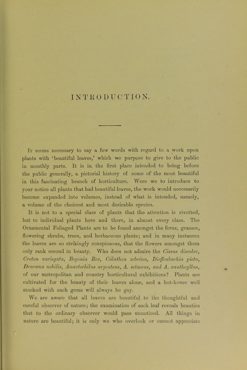 INTRODUCTION. It seems necessary to say a few words with regard to a work upon plants with fbeautiful leaves/ which we purpose to give to the public in monthly parts. It is in. the first place intended to bring befoi'e the public generally, a pictorial history of some of the most beautiful in this fascinating branch of horticulture. Were we to introduce to your notice all plants that had beautiful leaves, the work would necessarily become expanded into volumes, instead of what is intended, namely, a volume of the choicest and most desirable species. It is not to a special class of plants that the attention is rivetted, but to individual plants here and there, in almost every class. The Ornamental Foliaged Plants are to be found amongst the ferns, grasses, flowering shrubs, trees, and herbaceous plants; and in many instances the leaves are so strikingly conspicuous, that the flowers amongst them only rank second in beauty. Who does not admire the Cissus discolor, Croton variegata, Begonia Rex, Calathea zcbrina, Dieffenbachia picta, Dracaena nobilis, Anoectochilus argenteus, A. setaceas, and A. xantlioyllus, of our moti’opolitan and country horticultural exhibitions? Plants are cultivated for the beauty of their leaves alone, and a hot-house well stocked with such gems will always bo gay. We are aware that all leaves are beautiful to the thoughtful and careful observer of nature; the examination of each leaf reveals beauties that to the ordinary observer would pass unnoticed. All things in nature arc beautiful; it is only wo who overlook or cannot appreciate