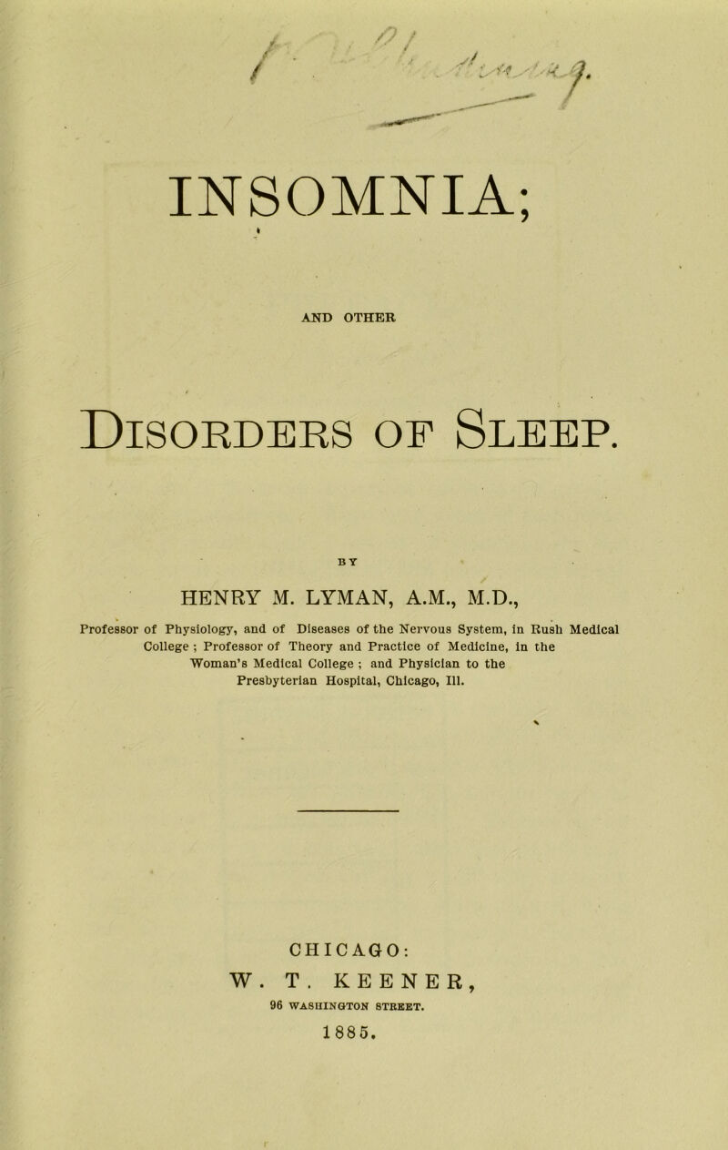 INSOMNIA; AND OTHER Disorders of Sleep. BY HENRY M. LYMAN, A.M., M.D., Professor of Physiology, and of Diseases of the Nervous System, in Rush Medical College ; Professor of Theory and Practice of Medicine, in the Woman’s Medical College ; and Physician to the Presbyterian Hospital, Chicago, 111. CHICAGO: W. T. KEENER, 96 WASHINGTON STREET. 1885.