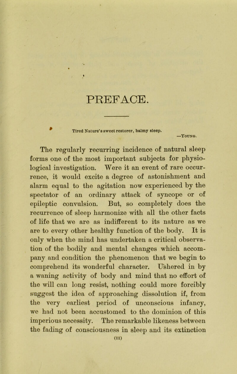 PREFACE. Tired Nature’s sweet restorer, balmy sleep. —Young. The regularly recurring incidence of natural sleep forms one of the most important subjects for physio- logical investigation. Were it an event of rare occur- rence, it would excite a degree of astonishment and alarm equal to the agitation now experienced by the spectator of an ordinary attack of syncope or of epileptic convulsion. But, so completely does the recurrence of sleep harmonize with all the other facts of life that we are as indifferent to its nature as we are to every other healthy function of the body. It is only when the mind has undertaken a critical observa- tion of the bodily and mental changes which accom- pany and condition the phenomenon that we begin to comprehend its wonderful character. Ushered in by a waning activity of body and mind that no effort of the will can long resist, nothing could more forcibly suggest the idea of approaching dissolution if, from the very earliest period of unconscious infancy, we had not been accustomed to the dominion of this imperious necessity. The remarkable likeness between the fading of consciousness in sleep and its extinction (Hi)