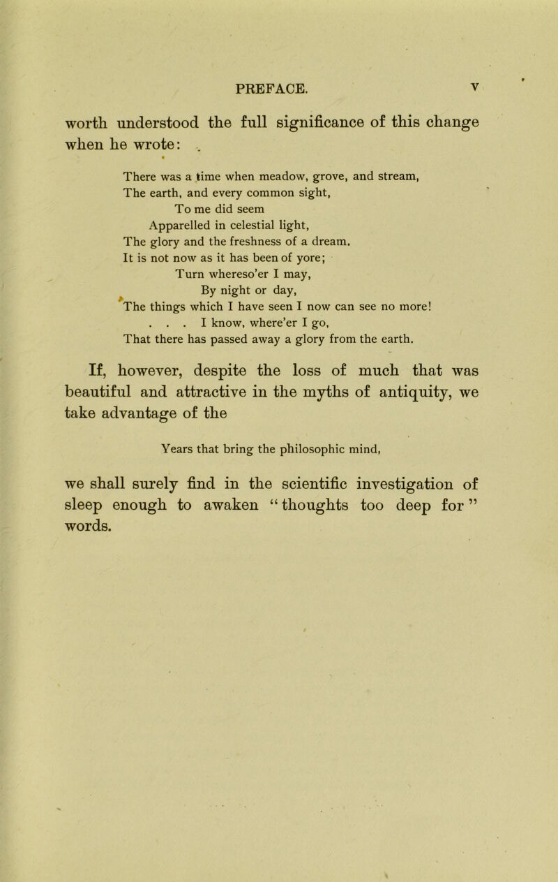 worth understood the full significance of this change when he wrote: .. There was a time when meadow, grove, and stream, The earth, and every common sight, To me did seem Apparelled in celestial light, The glory and the freshness of a dream. It is not now as it has been of yore; Turn whereso’er I may, By night or day, The things which I have seen I now can see no more! . . I know, where’er I go, That there has passed away a glory from the earth. If, however, despite the loss of much that was beautiful and attractive in the myths of antiquity, we take advantage of the Years that bring the philosophic mind, we shall surely find in the scientific investigation of sleep enough to awaken “ thoughts too deep for ” words.