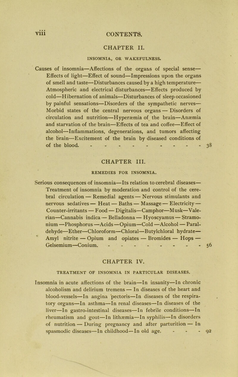 CHAPTER II. INSOMNIA, OR WAKEFULNESS. Causes of insomnia—Affections of the organs of special sense— Effects of light—Effect of sound—Impressions upon the organs of smell and taste—Disturbances caused by a high temperature— Atmospheric and electrical disturbances—Effects produced by cold—Hibernation of animals—Disturbances of sleep occasioned by painful sensations—Disorders of the sympathetic nerves— Morbid states of the central nervous organs—Disorders of circulation and nutrition—Hypersemia of the brain—Anaemia and starvation of the brain—Effects of tea and coffee—Effect of alcohol—Inflammations, degenerations, and tumors affecting the brain—Excitement of the brain by diseased conditions of of the blood. - - - - - - -- -3S CHAPTER III. REMEDIES FOR INSOMNIA. Serious consequences of insomnia—Its relation to cerebral diseases— Treatment of insomnia by moderation and control of the cere- bral circulation — Remedial agents—Nervous stimulants and nervous sedatives — Heat — Baths — Massage — Electricity — Counter-irritants — Food — Digitalis—Camphor—Musk—Vale- rian—Cannabis indica — Belladonna — Hyoscyamus — Stramo- nium —Phosphorus —Acids —Opium—Cold —Alcohol — Paral- dehyde—Ether—Chloroform—Chloral—Butylchloral hydrate— Amyl nitrite — Opium and opiates — Bromides — Hops — Gelsemium—Conium. - -- -- -- -56 CHAPTER IV. TREATMENT OF INSOMNIA IN PARTICULAR DISEASES. Insomnia in acute affections of the brain—In insanity—In chronic alcoholism and delirium tremens— In diseases of the heart and blood-vessels—In angina pectoris—In diseases of the respira- tory organs—In asthma—In renal diseases—In diseases of the liver—In gastro-intestinal diseases—In febrile conditions—In rheumatism and gout—In lithremia—In syphilis—In disorders of nutrition — During pregnancy and after parturition— In spasmodic diseases—In childhood—In old age. - - - 92