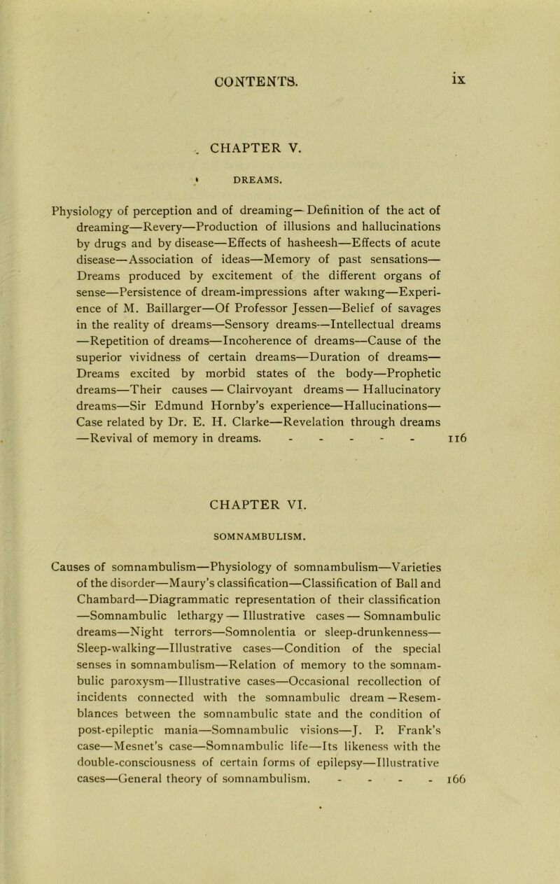 CHAPTER V. * DREAMS. Physiology of perception and of dreaming—Definition of the act of dreaming—Revery—Production of illusions and hallucinations by drugs and by disease—Effects of hasheesh—Effects of acute disease—Association of ideas—Memory of past sensations— Dreams produced by excitement of the different organs of sense—Persistence of dream-impressions after waking—Experi- ence of M. Baillarger—Of Professor Jessen—Belief of savages in the reality of dreams—Sensory dreams—Intellectual dreams —Repetition of dreams—Incoherence of dreams—Cause of the superior vividness of certain dreams—Duration of dreams— Dreams excited by morbid states of the body—Prophetic dreams—Their causes — Clairvoyant dreams—Hallucinatory dreams—Sir Edmund Hornby’s experience—Hallucinations— Case related by Dr. E. H. Clarke—Revelation through dreams —Revival of memory in dreams. - - - - - 116 CHAPTER VI. SOMNAMBULISM. Causes of somnambulism—Physiology of somnambulism—Varieties of the disorder—Maury’s classification—Classification of Ball and Chambard—Diagrammatic representation of their classification —Somnambulic lethargy—Illustrative cases—Somnambulic dreams—Night terrors—Somnolentia or sleep-drunkenness— Sleep-walking—Illustrative cases—Condition of the special senses in somnambulism—Relation of memory to the somnam- bulic paroxysm—Illustrative cases—Occasional recollection of incidents connected with the somnambulic dream—Resem- blances between the somnambulic state and the condition of post-epileptic mania—Somnambulic visions—J. P. Frank’s case—Mesnet’s case—Somnambulic life—Its likeness with the double-consciousness of certain forms of epilepsy—Illustrative cases—General theory of somnambulism. - - - - 166