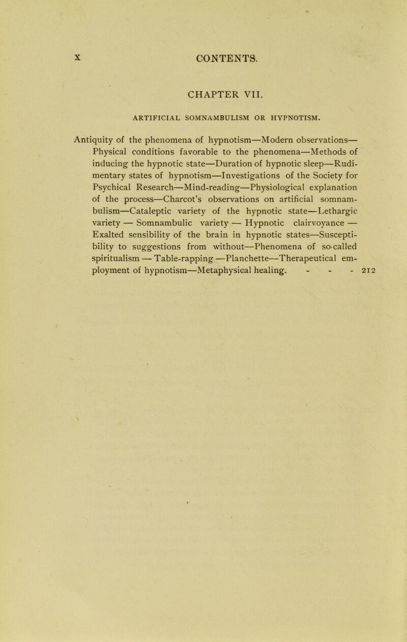 CHAPTER VII. ARTIFICIAL SOMNAMBULISM OR HYPNOTISM. Antiquity of the phenomena of hypnotism—Modern observations— Physical conditions favorable to the phenomena—Methods of inducing the hypnotic state—Duration of hypnotic sleep—Rudi- mentary states of hypnotism—Investigations of the Society for Psychical Research—Mind-reading—Physiological explanation of the process—Charcot’s observations on artificial somnam- bulism—Cataleptic variety of the hypnotic state—Lethargic variety — Somnambulic variety — Hypnotic clairvoyance — Exalted sensibility of the brain in hypnotic states—Suscepti- bility to suggestions from without—Phenomena of so-called spiritualism — Table-rapping —Planchette—Therapeutical em- ployment of hypnotism—Metaphysical healing. - - - 21