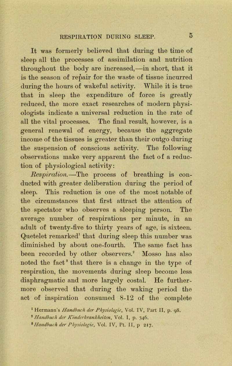It was formerly believed that during the time of sleep all the processes of assimilation and nutrition throughout the body are increased,—in short, that it is the season of repair for the waste of tissue incurred during the hours of wakeful activity. While it is true that in sleep the expenditure of force is greatly reduced, the more exact researches of modern physi- ologists indicate a universal reduction in the rate of all the vital processes. The final result, however, is a general renewal of energy, because the aggregate income of the tissues is greater than their outgo during the suspension of conscious activity. The following observations make very apparent the fact of a reduc- tion of physiological activity: Respiration.—-The process of breathing is con- ducted with greater deliberation during the period of sleep. This reduction is one of the most notable of the circumstances that first attract the attention of the spectator who observes a sleeping person. The average number of respirations per minute, in an adult of twenty-five to thirty years of age, is sixteen. Quetelet remarked1 that during sleep this number was diminished by about one-fourth. The same fact has been recorded by other observers.2 Mosso has also noted the fact3 that there is a change in the type of respiration, the movements during sleep become less diaphragmatic and more largely costal. He further- more observed that during the waking period the act of inspiration consumed 8-12 of the complete 1 Hermann’s Handbuch der Physiologic, Vol. IV, Part II, p. 9S. 2 Handbuch der Kinderkrankheiten, Vol. I, p. 346. 3 Handbuch dec Physiologic, Vol. IV, Pt. II, p 217.