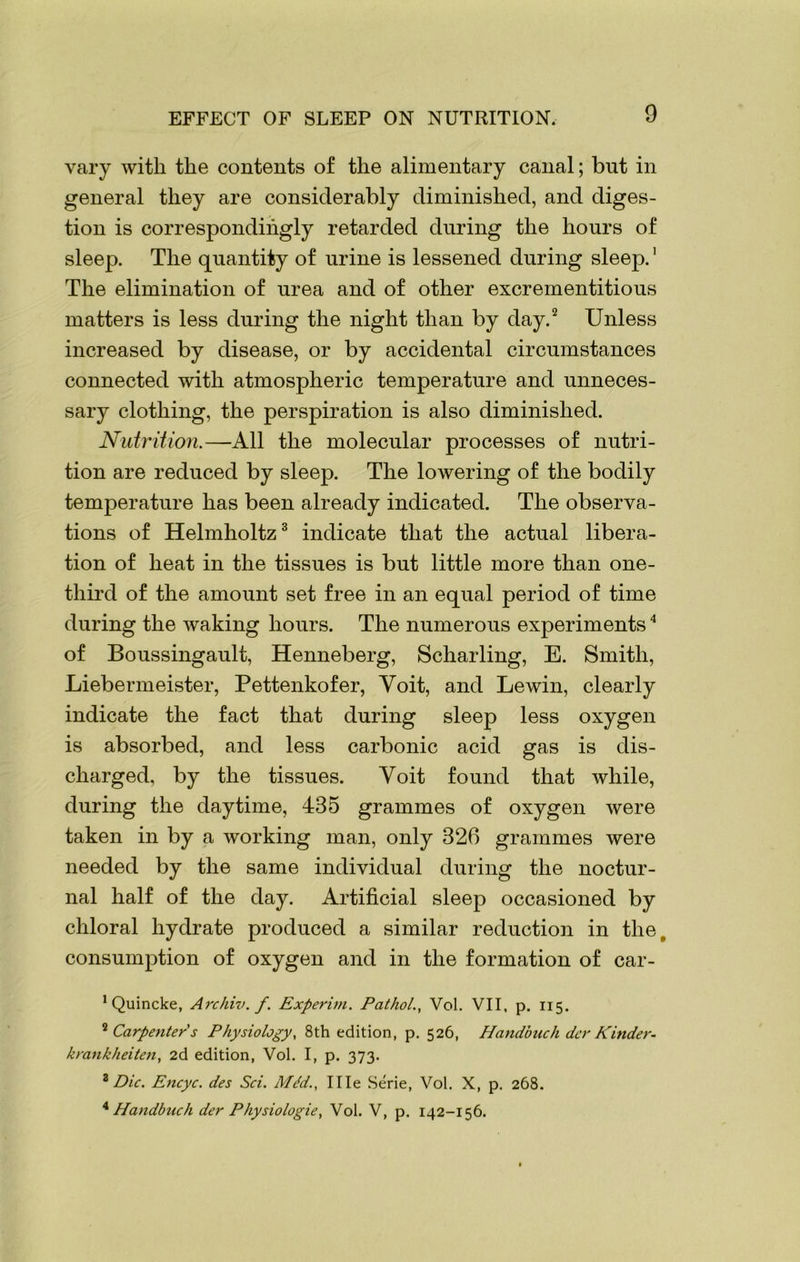 EFFECT OF SLEEP ON NUTRITION. vary with the contents of the alimentary canal; but in general they are considerably diminished, and diges- tion is correspondingly retarded during the hours of sleep. The quantity of urine is lessened during sleep.1 The elimination of urea and of other excrementitious matters is less during the night than by day.2 Unless increased by disease, or by accidental circumstances connected with atmospheric temperature and unneces- sary clothing, the perspiration is also diminished. Nutrition.—All the molecular processes of nutri- tion are reduced by sleep. The lowering of the bodily temperature has been already indicated. The observa- tions of Helmholtz3 indicate that the actual libera- tion of heat in the tissues is but little more than one- third of the amount set free in an equal period of time during the waking hours. The numerous experiments4 of Boussingault, Henneberg, Scharling, E. Smith, Liebermeister, Pettenkofer, Yoit, and Lewin, clearly indicate the fact that during sleep less oxygen is absorbed, and less carbonic acid gas is dis- charged, by the tissues. Yoit found that while, during the daytime, 435 grammes of oxygen were taken in by a working man, only 326 grammes were needed by the same individual during the noctur- nal half of the day. Artificial sleep occasioned by chloral hydrate produced a similar reduction in the^ consumption of oxygen and in the formation of car- 1 Quincke, Archiv. f. Experim. PatholVol. VII, p. 115. 2 Carpenters Physiology, 8th edition, p. 526, Ilandbuch dcr Kinder- krankheiten, 2d edition, Vol. I, p. 373. 3 Die. Encyc. des Sci. Mdd., I lie Serie, Vol. X, p. 268. 4 Handbuch der Physiologie, Vol. V, p. 142-156.