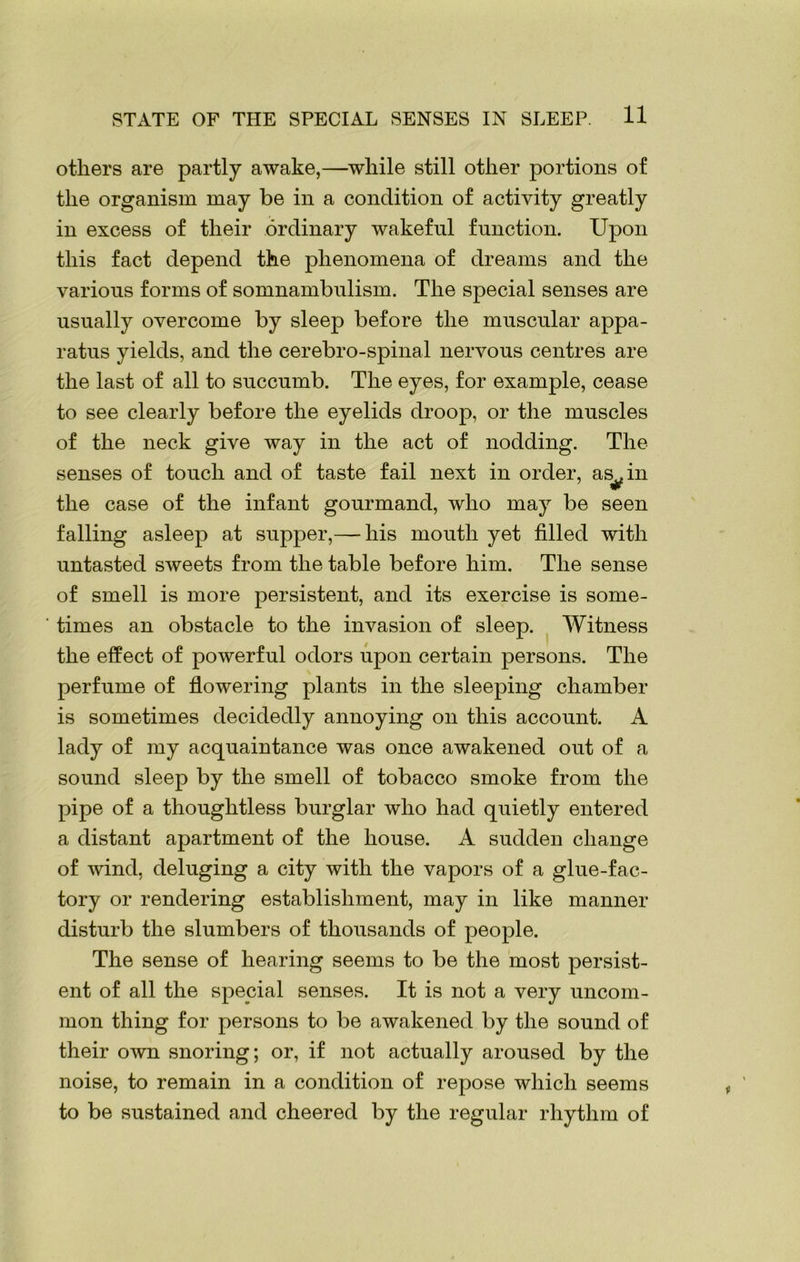 STATE OF THE SPECIAL SENSES IN SLEEP. H others are partly awake,—while still other portions of the organism may be in a condition of activity greatly in excess of their ordinary wakeful function. Upon this fact depend the phenomena of dreams and the various forms of somnambulism. The special senses are usually overcome by sleep before the muscular appa- ratus yields, and the cerebro-spinal nervous centres are the last of all to succumb. The eyes, for example, cease to see clearly before the eyelids droop, or the muscles of the neck give way in the act of nodding. The senses of touch and of taste fail next in order, asAn the case of the infant gourmand, who may be seen falling asleep at supper,—his mouth yet filled with untasted sweets from the table before him. The sense of smell is more persistent, and its exercise is some- times an obstacle to the invasion of sleep. Witness the effect of powerful odors upon certain persons. The perfume of flowering plants in the sleeping chamber is sometimes decidedly annoying on this account. A lady of my acquaintance was once awakened out of a sound sleep by the smell of tobacco smoke from the pipe of a thoughtless burglar who had quietly entered a distant apartment of the house. A sudden change of wind, deluging a city with the vapors of a glue-fac- tory or rendering establishment, may in like manner disturb the slumbers of thousands of people. The sense of hearing seems to be the most persist- ent of all the special senses. It is not a very uncom- mon thing for persons to be awakened by the sound of their own snoring; or, if not actually aroused by the noise, to remain in a condition of repose which seems to be sustained and cheered by the regular rhythm of