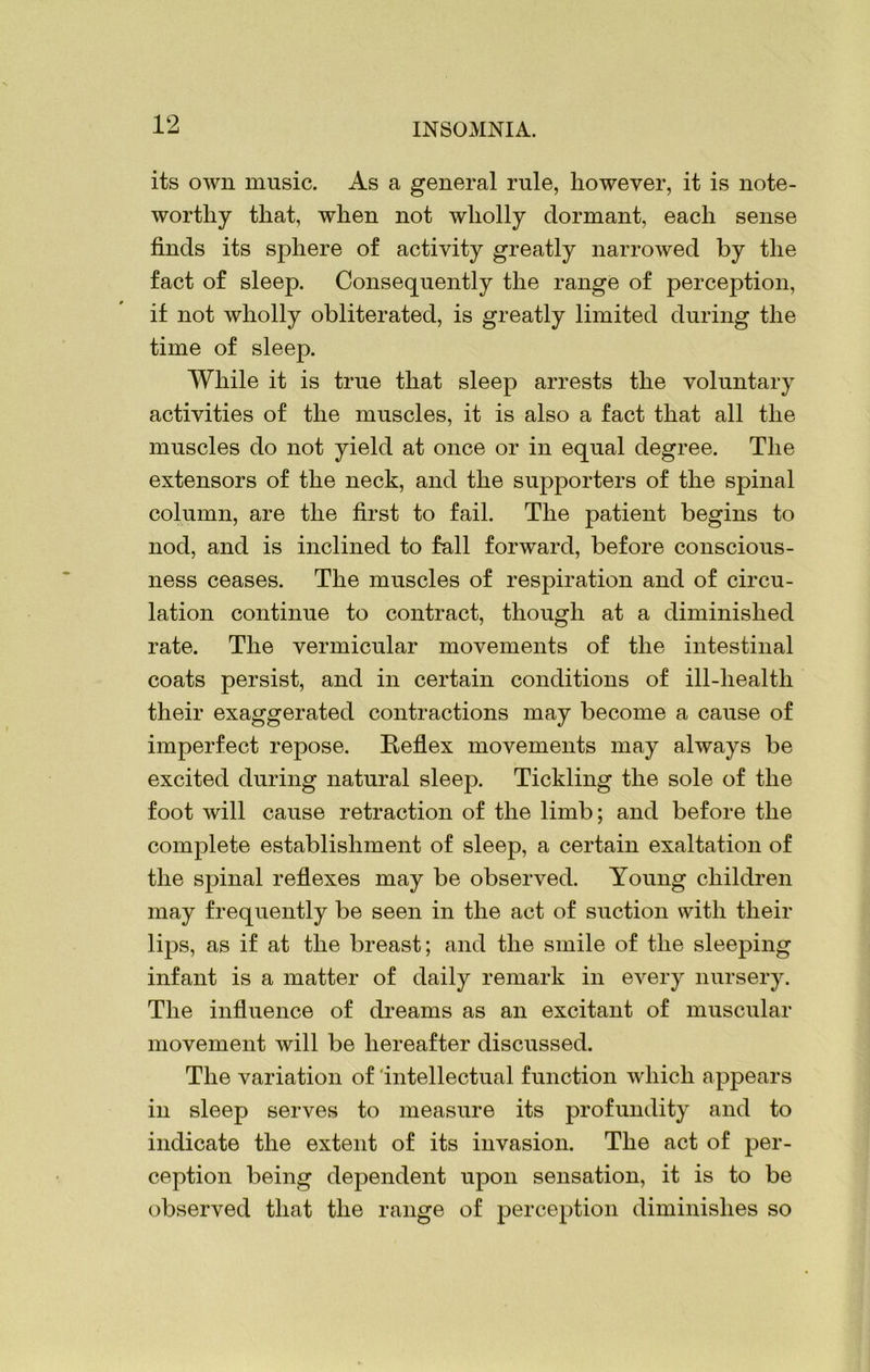 its own music. As a general rule, however, it is note- worthy that, when not wholly dormant, each sense finds its sphere of activity greatly narrowed by the fact of sleep. Consequently the range of perception, if not wholly obliterated, is greatly limited during the time of sleep. While it is true that sleep arrests the voluntary activities of the muscles, it is also a fact that all the muscles do not yield at once or in equal degree. The extensors of the neck, and the supporters of the spinal column, are the first to fail. The patient begins to nod, and is inclined to fall forward, before conscious- ness ceases. The muscles of respiration and of circu- lation continue to contract, though at a diminished rate. The vermicular movements of the intestinal coats persist, and in certain conditions of ill-health their exaggerated contractions may become a cause of imperfect repose. Reflex movements may always be excited during natural sleep. Tickling the sole of the foot will cause retraction of the limb; and before the complete establishment of sleep, a certain exaltation of the spinal reflexes may be observed. Young children may frequently be seen in the act of suction with their lips, as if at the breast; and the smile of the sleeping infant is a matter of daily remark in every nursery. The influence of dreams as an excitant of muscular movement will be hereafter discussed. The variation of intellectual function which appears in sleep serves to measure its profundity and to indicate the extent of its invasion. The act of per- ception being dependent upon sensation, it is to be observed that the range of perception diminishes so