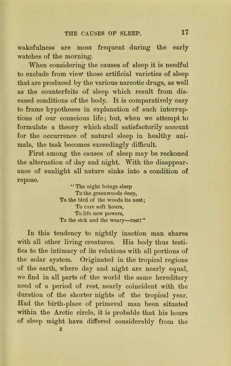 wakefulness are most frequent during the early watches of the morning. When considering the causes of sleep it is needful to exclude from view* those artificial varieties of sleep that are produced by the various narcotic drugs, as well as the counterfeits of sleep which result from dis- eased conditions of the body. It is comparatively easy to frame hypotheses in explanation of such interrup- tions of our conscious life; but, when we attempt to formulate a theory which shall satisfactorily account for the occurrence of natural sleep in healthy ani- mals, the task becomes exceedingly difficult. First among the causes of sleep may be reckoned the alternation of day and night. With the disappear- ance of sunlight all nature sinks into a condition of repose. “ The night brings sleep To the greenwoods deep, To the bird of the woods its nest; To care soft hours. To life new powers, To the sick and the weary—rest! ” In this tendency to nightly inaction man shares with all other living creatures. His body thus testi- fies to the intimacy of its relations with all portions of the solar system. Originated in the tropical regions of the earth, where day and night are nearly equal, we find in all parts of the world the same hereditary need of a period of rest, nearly coincident with the duration of the shorter nights of the tropical year. Had the birth-place of primeval man been situated within the Arctic circle, it is probable that his hours of sleep might have differed considerably from the 2