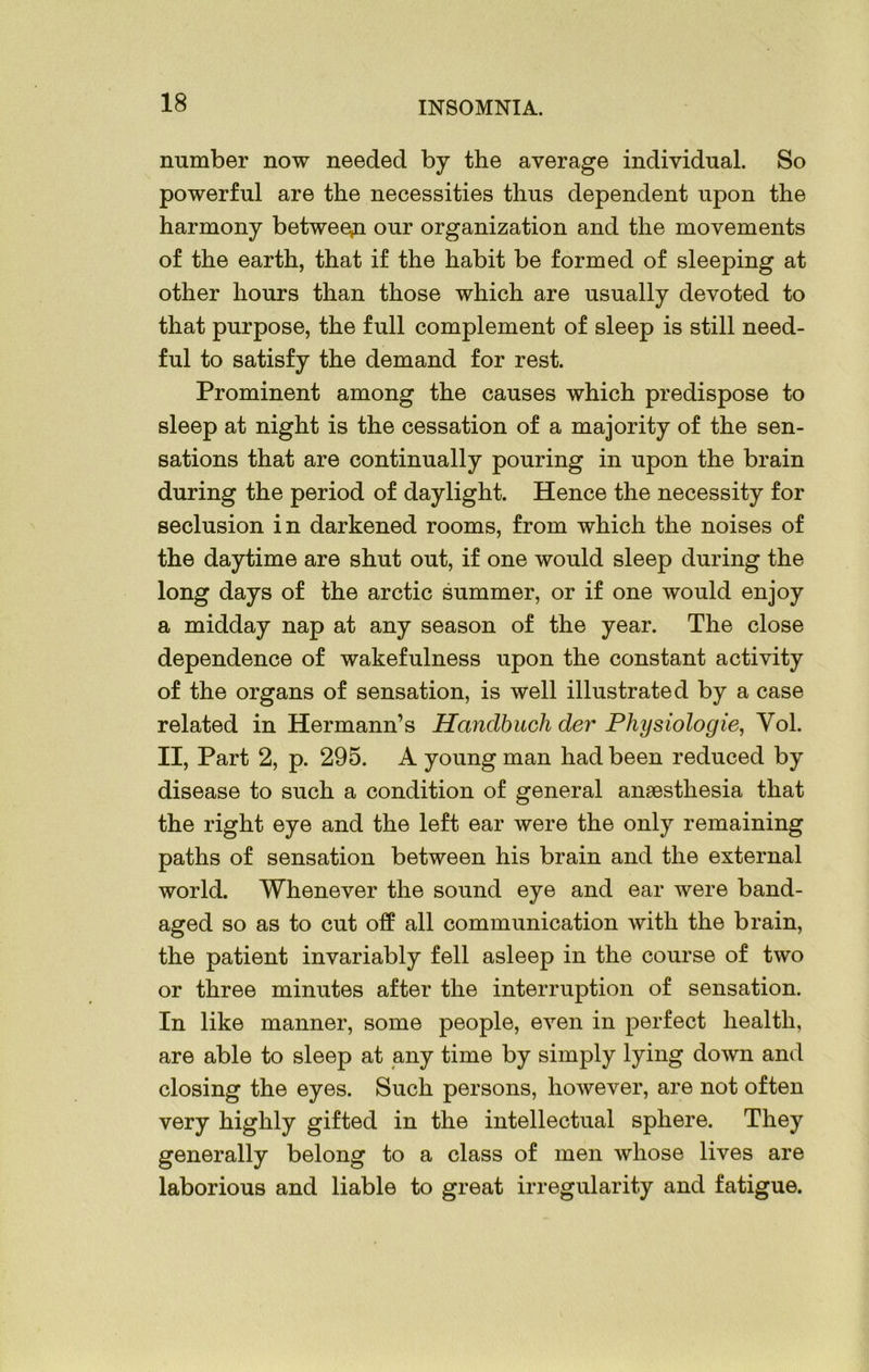 number now needed by the average individual. So powerful are the necessities thus dependent upon the harmony between our organization and the movements of the earth, that if the habit be formed of sleeping at other hours than those which are usually devoted to that purpose, the full complement of sleep is still need- ful to satisfy the demand for rest. Prominent among the causes which predispose to sleep at night is the cessation of a majority of the sen- sations that are continually pouring in upon the brain during the period of daylight. Hence the necessity for seclusion in darkened rooms, from which the noises of the daytime are shut out, if one would sleep during the long days of the arctic summer, or if one would enjoy a midday nap at any season of the year. The close dependence of wakefulness upon the constant activity of the organs of sensation, is well illustrated by a case related in Hermann’s Hanclbuch der Physiologie, Yol. II, Part 2, p. 295. A young man had been reduced by disease to such a condition of general anaesthesia that the right eye and the left ear were the only remaining paths of sensation between his brain and the external world. Whenever the sound eye and ear were band- aged so as to cut off all communication with the brain, the patient invariably fell asleep in the course of two or three minutes after the interruption of sensation. In like manner, some people, even in perfect health, are able to sleep at any time by simply lying down and closing the eyes. Such persons, however, are not often very highly gifted in the intellectual sphere. They generally belong to a class of men whose lives are laborious and liable to great irregularity and fatigue.